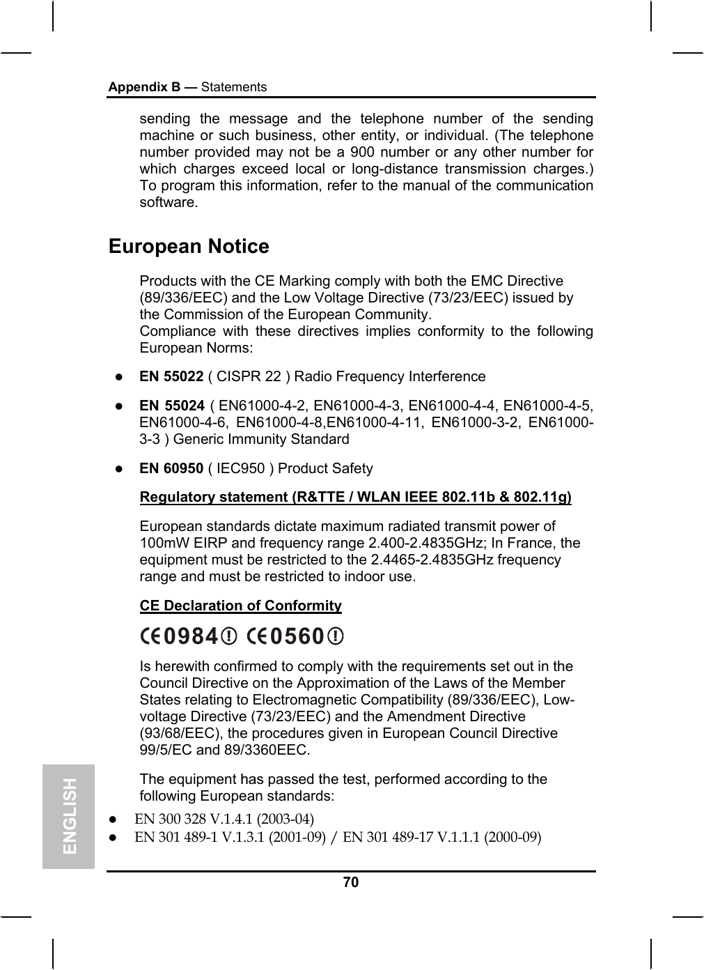 ENGLISH Appendix B — Statements 70 sending the message and the telephone number of the sending machine or such business, other entity, or individual. (The telephone number provided may not be a 900 number or any other number for which charges exceed local or long-distance transmission charges.) To program this information, refer to the manual of the communication software. European Notice  Products with the CE Marking comply with both the EMC Directive (89/336/EEC) and the Low Voltage Directive (73/23/EEC) issued by the Commission of the European Community. Compliance with these directives implies conformity to the following European Norms: z EN 55022 ( CISPR 22 ) Radio Frequency Interference z EN 55024 ( EN61000-4-2, EN61000-4-3, EN61000-4-4, EN61000-4-5, EN61000-4-6, EN61000-4-8,EN61000-4-11, EN61000-3-2, EN61000-3-3 ) Generic Immunity Standard z EN 60950 ( IEC950 ) Product Safety Regulatory statement (R&amp;TTE / WLAN IEEE 802.11b &amp; 802.11g) European standards dictate maximum radiated transmit power of 100mW EIRP and frequency range 2.400-2.4835GHz; In France, the equipment must be restricted to the 2.4465-2.4835GHz frequency range and must be restricted to indoor use. CE Declaration of Conformity !0984  !0560 Is herewith confirmed to comply with the requirements set out in the Council Directive on the Approximation of the Laws of the Member States relating to Electromagnetic Compatibility (89/336/EEC), Low-voltage Directive (73/23/EEC) and the Amendment Directive (93/68/EEC), the procedures given in European Council Directive 99/5/EC and 89/3360EEC.  The equipment has passed the test, performed according to the following European standards: z EN 300 328 V.1.4.1 (2003-04) z EN 301 489-1 V.1.3.1 (2001-09) / EN 301 489-17 V.1.1.1 (2000-09) 