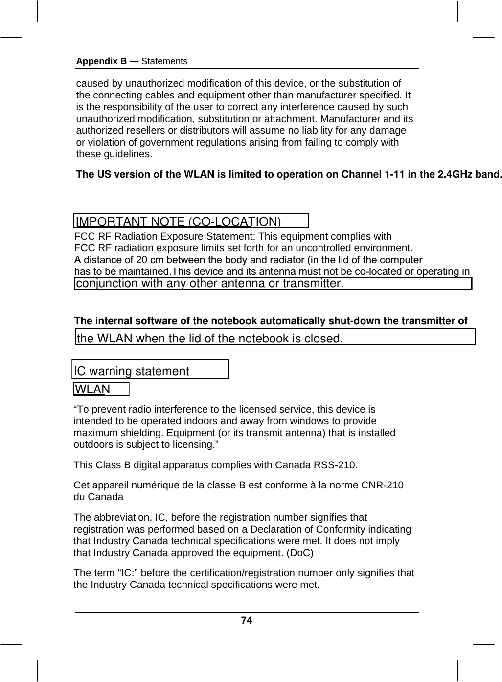 Appendix B — Statements 74 caused by unauthorized modification of this device, or the substitution of the connecting cables and equipment other than manufacturer specified. It is the responsibility of the user to correct any interference caused by such unauthorized modification, substitution or attachment. Manufacturer and its authorized resellers or distributors will assume no liability for any damage or violation of government regulations arising from failing to comply with these guidelines. The US version of the WLAN is limited to operation on Channel 1-11 in the 2.4GHz band. FCC RF Radiation Exposure Statement: This equipment complies with FCC RF radiation exposure limits set forth for an uncontrolled environment. A distance of 20 cm between the body and radiator (in the lid of the computer has to be maintained.This device and its antenna must not be co-located or operating in    The internal software of the notebook automatically shut-down the transmitter of “To prevent radio interference to the licensed service, this device is intended to be operated indoors and away from windows to provide maximum shielding. Equipment (or its transmit antenna) that is installed outdoors is subject to licensing.” This Class B digital apparatus complies with Canada RSS-210. Cet appareil numérique de la classe B est conforme à la norme CNR-210 du Canada The abbreviation, IC, before the registration number signifies that registration was performed based on a Declaration of Conformity indicating that Industry Canada technical specifications were met. It does not imply that Industry Canada approved the equipment. (DoC) The term “IC:” before the certification/registration number only signifies that the Industry Canada technical specifications were met.  IMPORTANT NOTE (CO-LOCATION)WLANIC warning statementconjunction with any other antenna or transmitter.the WLAN when the lid of the notebook is closed.