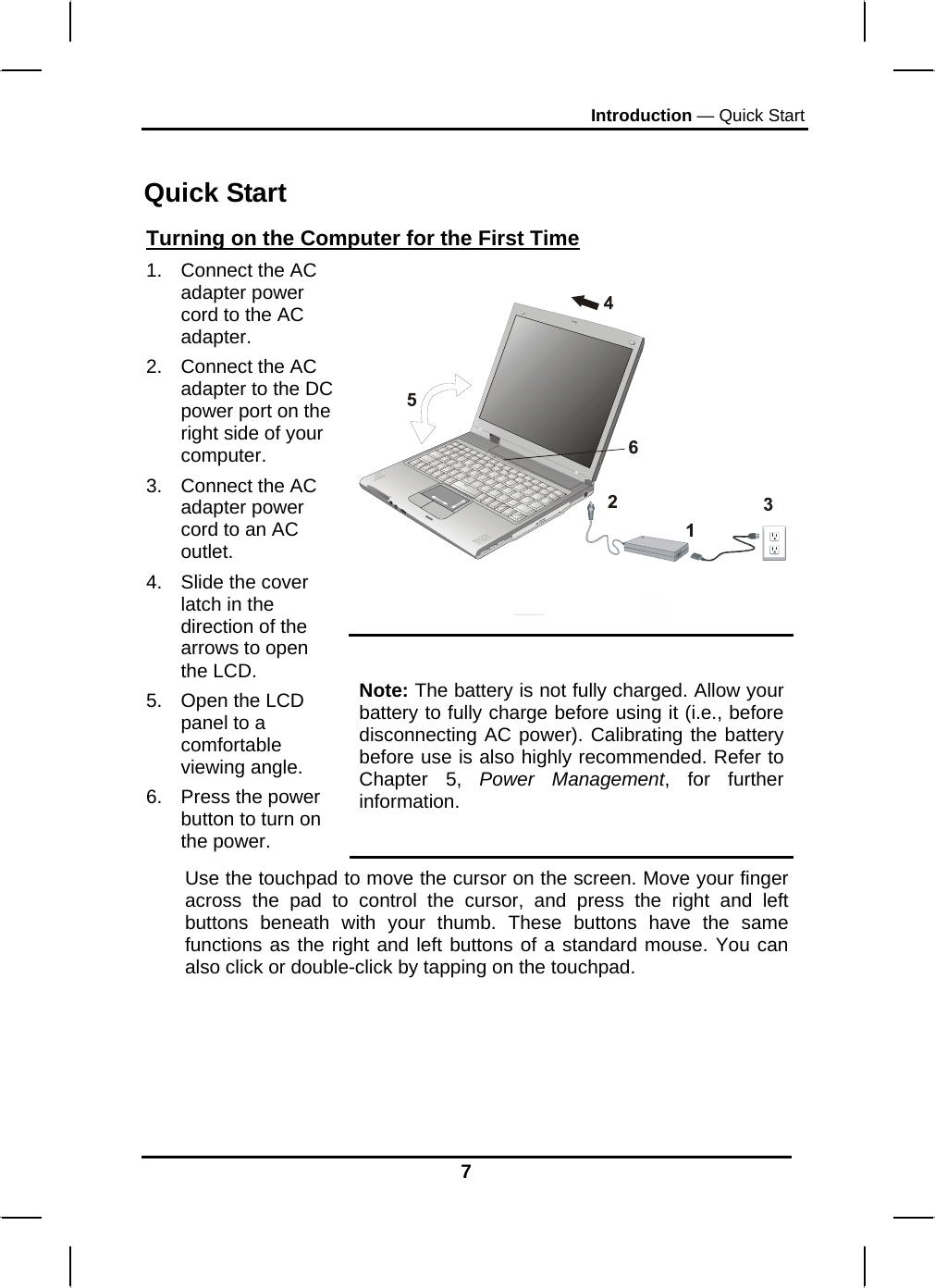 Introduction — Quick Start 7  Quick Start Turning on the Computer for the First Time   1.  Connect the AC adapter power cord to the AC adapter. 2.  Connect the AC adapter to the DC power port on the right side of your computer. 3.  Connect the AC adapter power cord to an AC outlet. 4.  Slide the cover latch in the direction of the arrows to open the LCD.  5.  Open the LCD panel to a comfortable viewing angle. 6.  Press the power button to turn on the power. Note: The battery is not fully charged. Allow your battery to fully charge before using it (i.e., before disconnecting AC power). Calibrating the battery before use is also highly recommended. Refer to Chapter 5, Power Management, for further information. Use the touchpad to move the cursor on the screen. Move your finger across the pad to control the cursor, and press the right and left buttons beneath with your thumb. These buttons have the same functions as the right and left buttons of a standard mouse. You can also click or double-click by tapping on the touchpad.    