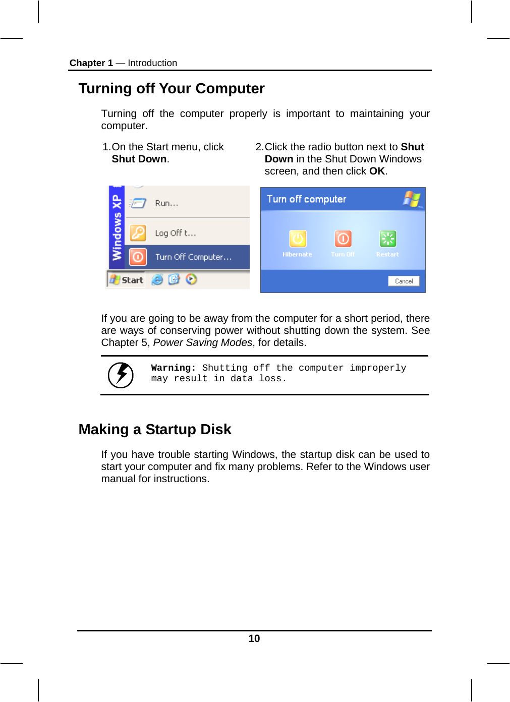 Chapter 1 — Introduction 10 Turning off Your Computer Turning off the computer properly is important to maintaining your computer.  1. On the Start menu, click Shut Down.  2. Click the radio button next to Shut Down in the Shut Down Windows screen, and then click OK.   If you are going to be away from the computer for a short period, there are ways of conserving power without shutting down the system. See Chapter 5, Power Saving Modes, for details.   Warning: Shutting off the computer improperly may result in data loss. Making a Startup Disk If you have trouble starting Windows, the startup disk can be used to start your computer and fix many problems. Refer to the Windows user manual for instructions. 