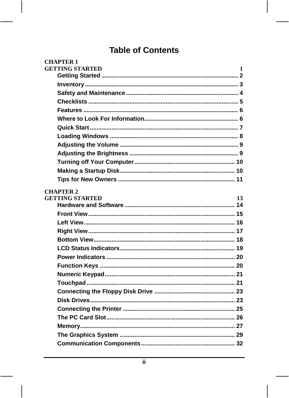  ii Table of Contents CHAPTER 1   GETTING STARTED  1 Getting Started ................................................................................... 2 Inventory ............................................................................................. 3 Safety and Maintenance .................................................................... 4 Checklists ........................................................................................... 5 Features .............................................................................................. 6 Where to Look For Information......................................................... 6 Quick Start.......................................................................................... 7 Loading Windows .............................................................................. 8 Adjusting the Volume ........................................................................ 9 Adjusting the Brightness .................................................................. 9 Turning off Your Computer............................................................. 10 Making a Startup Disk...................................................................... 10 Tips for New Owners ....................................................................... 11 CHAPTER 2   GETTING STARTED  13 Hardware and Software ................................................................... 14 Front View......................................................................................... 15 Left View............................................................................................ 16 Right View......................................................................................... 17 Bottom View...................................................................................... 18 LCD Status Indicators...................................................................... 19 Power Indicators .............................................................................. 20 Function Keys .................................................................................. 20 Numeric Keypad............................................................................... 21 Touchpad .......................................................................................... 21 Connecting the Floppy Disk Drive ................................................. 23 Disk Drives........................................................................................ 23 Connecting the Printer .................................................................... 25 The PC Card Slot.............................................................................. 26 Memory.............................................................................................. 27 The Graphics System ...................................................................... 29 Communication Components......................................................... 32 