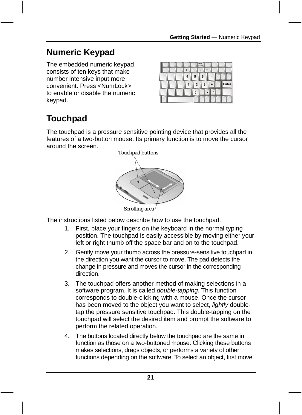 Getting Started — Numeric Keypad 21 Numeric Keypad The embedded numeric keypad consists of ten keys that make number intensive input more convenient. Press &lt;NumLock&gt; to enable or disable the numeric keypad.   Touchpad The touchpad is a pressure sensitive pointing device that provides all the features of a two-button mouse. Its primary function is to move the cursor around the screen.  The instructions listed below describe how to use the touchpad. 1.  First, place your fingers on the keyboard in the normal typing position. The touchpad is easily accessible by moving either your left or right thumb off the space bar and on to the touchpad. 2.  Gently move your thumb across the pressure-sensitive touchpad in the direction you want the cursor to move. The pad detects the change in pressure and moves the cursor in the corresponding direction. 3.  The touchpad offers another method of making selections in a software program. It is called double-tapping. This function corresponds to double-clicking with a mouse. Once the cursor has been moved to the object you want to select, lightly double-tap the pressure sensitive touchpad. This double-tapping on the touchpad will select the desired item and prompt the software to perform the related operation. 4.  The buttons located directly below the touchpad are the same in function as those on a two-buttoned mouse. Clicking these buttons makes selections, drags objects, or performs a variety of other functions depending on the software. To select an object, first move Touchpad buttons Touchpad buttons Scrolling area 