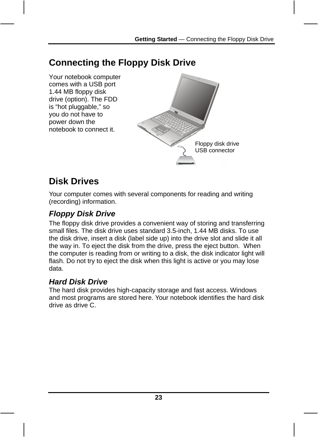 Getting Started — Connecting the Floppy Disk Drive 23  Connecting the Floppy Disk Drive Your notebook computer comes with a USB port 1.44 MB floppy disk drive (option). The FDD is “hot pluggable,” so you do not have to power down the notebook to connect it.   Disk Drives Your computer comes with several components for reading and writing (recording) information. Floppy Disk Drive The floppy disk drive provides a convenient way of storing and transferring small files. The disk drive uses standard 3.5-inch, 1.44 MB disks. To use the disk drive, insert a disk (label side up) into the drive slot and slide it all the way in. To eject the disk from the drive, press the eject button.  When the computer is reading from or writing to a disk, the disk indicator light will flash. Do not try to eject the disk when this light is active or you may lose data.  Hard Disk Drive The hard disk provides high-capacity storage and fast access. Windows and most programs are stored here. Your notebook identifies the hard disk drive as drive C.          Floppy disk drive USB connector