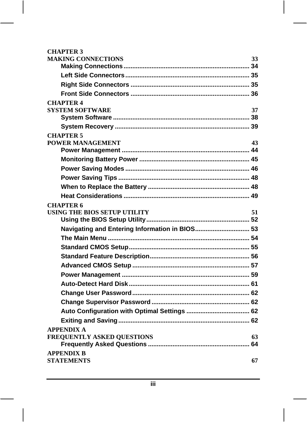  iii CHAPTER 3   MAKING CONNECTIONS  33 Making Connections........................................................................ 34 Left Side Connectors....................................................................... 35 Right Side Connectors .................................................................... 35 Front Side Connectors .................................................................... 36 CHAPTER 4   SYSTEM SOFTWARE  37 System Software .............................................................................. 38 System Recovery ............................................................................. 39 CHAPTER 5   POWER MANAGEMENT  43 Power Management ......................................................................... 44 Monitoring Battery Power ............................................................... 45 Power Saving Modes ....................................................................... 46 Power Saving Tips ........................................................................... 48 When to Replace the Battery .......................................................... 48 Heat Considerations ........................................................................ 49 CHAPTER 6   USING THE BIOS SETUP UTILITY  51 Using the BIOS Setup Utility........................................................... 52 Navigating and Entering Information in BIOS............................... 53 The Main Menu ................................................................................. 54 Standard CMOS Setup..................................................................... 55 Standard Feature Description......................................................... 56 Advanced CMOS Setup ................................................................... 57 Power Management ......................................................................... 59 Auto-Detect Hard Disk..................................................................... 61 Change User Password................................................................... 62 Change Supervisor Password........................................................ 62 Auto Configuration with Optimal Settings .................................... 62 Exiting and Saving........................................................................... 62 APPENDIX A   FREQUENTLY ASKED QUESTIONS  63 Frequently Asked Questions .......................................................... 64 APPENDIX B   STATEMENTS 67 