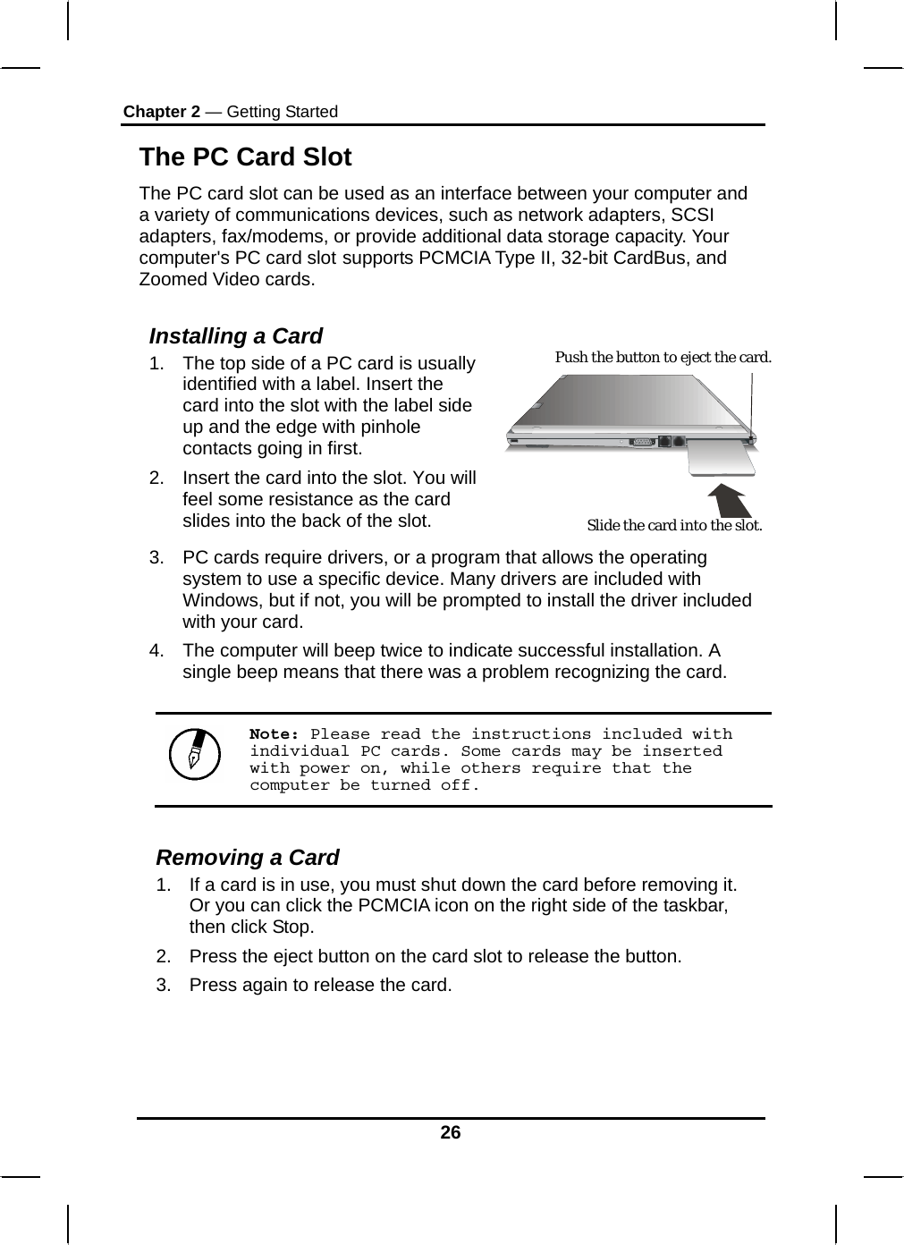 Chapter 2 — Getting Started 26 The PC Card Slot The PC card slot can be used as an interface between your computer and a variety of communications devices, such as network adapters, SCSI adapters, fax/modems, or provide additional data storage capacity. Your computer&apos;s PC card slot supports PCMCIA Type II, 32-bit CardBus, and Zoomed Video cards.  Installing a Card 1.  The top side of a PC card is usually identified with a label. Insert the card into the slot with the label side up and the edge with pinhole contacts going in first. 2.  Insert the card into the slot. You will feel some resistance as the card slides into the back of the slot.     3.  PC cards require drivers, or a program that allows the operating system to use a specific device. Many drivers are included with Windows, but if not, you will be prompted to install the driver included with your card. 4.  The computer will beep twice to indicate successful installation. A single beep means that there was a problem recognizing the card.  Note: Please read the instructions included with individual PC cards. Some cards may be inserted with power on, while others require that the computer be turned off.  Removing a Card 1.  If a card is in use, you must shut down the card before removing it. Or you can click the PCMCIA icon on the right side of the taskbar, then click Stop.  2.  Press the eject button on the card slot to release the button.  3.  Press again to release the card.    Slide the card into the slot. Push the button to eject the card. 