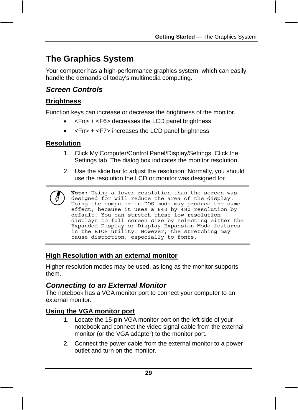 Getting Started — The Graphics System 29  The Graphics System Your computer has a high-performance graphics system, which can easily handle the demands of today&apos;s multimedia computing.  Screen Controls Brightness Function keys can increase or decrease the brightness of the monitor. •  &lt;Fn&gt; + &lt;F6&gt; decreases the LCD panel brightness •  &lt;Fn&gt; + &lt;F7&gt; increases the LCD panel brightness Resolution 1.  Click My Computer/Control Panel/Display/Settings. Click the Settings tab. The dialog box indicates the monitor resolution. 2.  Use the slide bar to adjust the resolution. Normally, you should use the resolution the LCD or monitor was designed for.  Note: Using a lower resolution than the screen was designed for will reduce the area of the display. Using the computer in DOS mode may produce the same effect, because it uses a 640 by 480 resolution by default. You can stretch these low resolution displays to full screen size by selecting either the Expanded Display or Display Expansion Mode features in the BIOS utility. However, the stretching may cause distortion, especially to fonts. High Resolution with an external monitor Higher resolution modes may be used, as long as the monitor supports them.  Connecting to an External Monitor The notebook has a VGA monitor port to connect your computer to an external monitor. Using the VGA monitor port 1.  Locate the 15-pin VGA monitor port on the left side of your notebook and connect the video signal cable from the external monitor (or the VGA adapter) to the monitor port. 2.  Connect the power cable from the external monitor to a power outlet and turn on the monitor.  