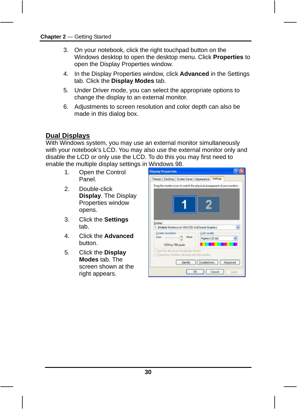 Chapter 2 — Getting Started 30 3.  On your notebook, click the right touchpad button on the Windows desktop to open the desktop menu. Click Properties to open the Display Properties window. 4.  In the Display Properties window, click Advanced in the Settings tab. Click the Display Modes tab. 5.  Under Driver mode, you can select the appropriate options to change the display to an external monitor.  6.  Adjustments to screen resolution and color depth can also be made in this dialog box.  Dual Displays With Windows system, you may use an external monitor simultaneously with your notebook’s LCD. You may also use the external monitor only and disable the LCD or only use the LCD. To do this you may first need to enable the multiple display settings in Windows 98. 1. Open the Control Panel.  2. Double-click Display. The Display Properties window opens. 3. Click the Settings tab. 4. Click the Advanced button. 5. Click the Display Modes tab. The screen shown at the right appears.              