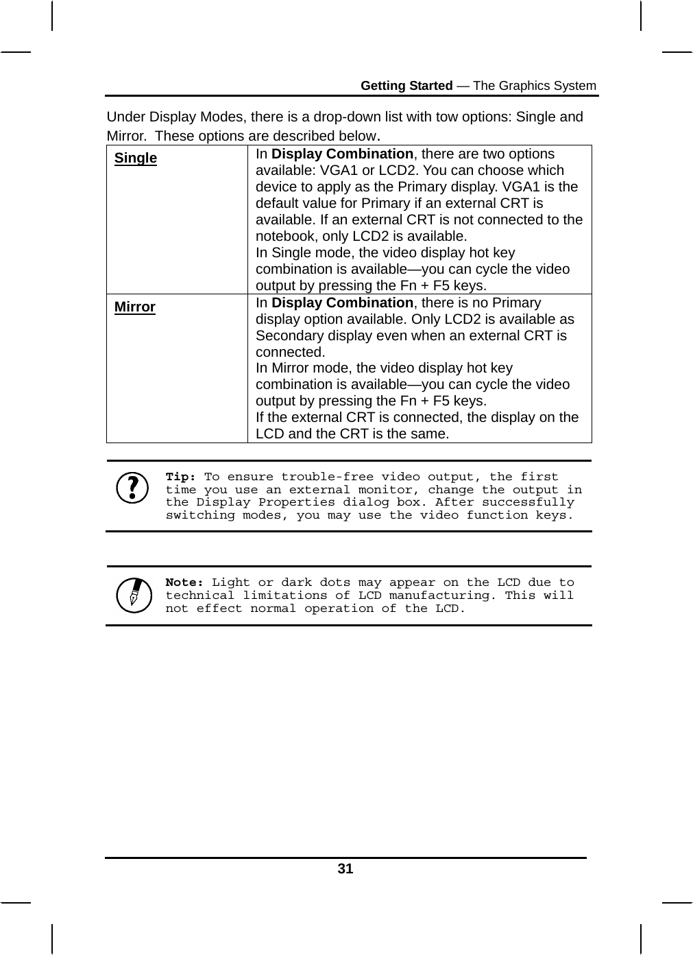 Getting Started — The Graphics System 31 Under Display Modes, there is a drop-down list with tow options: Single and Mirror.  These options are described below. Single In Display Combination, there are two options available: VGA1 or LCD2. You can choose which device to apply as the Primary display. VGA1 is the default value for Primary if an external CRT is available. If an external CRT is not connected to the notebook, only LCD2 is available. In Single mode, the video display hot key combination is available—you can cycle the video output by pressing the Fn + F5 keys. Mirror In Display Combination, there is no Primary display option available. Only LCD2 is available as Secondary display even when an external CRT is connected. In Mirror mode, the video display hot key combination is available—you can cycle the video output by pressing the Fn + F5 keys. If the external CRT is connected, the display on the LCD and the CRT is the same.   Tip: To ensure trouble-free video output, the first time you use an external monitor, change the output in the Display Properties dialog box. After successfully switching modes, you may use the video function keys.    Note: Light or dark dots may appear on the LCD due to technical limitations of LCD manufacturing. This will not effect normal operation of the LCD.           