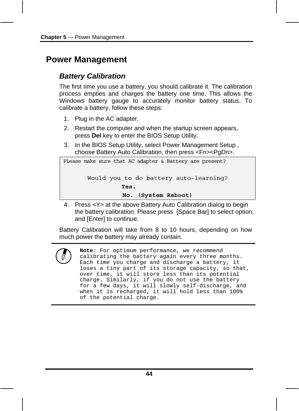 Chapter 5 — Power Management 44 Power Management Battery Calibration The first time you use a battery, you should calibrate it. The calibration process empties and charges the battery one time. This allows the Windows battery gauge to accurately monitor battery status. To calibrate a battery, follow these steps: 1.  Plug in the AC adapter. 2.  Restart the computer and when the startup screen appears, press Del key to enter the BIOS Setup Utility. 3.  In the BIOS Setup Utility, select Power Management Setup , choose Battery Auto Calibration, then press &lt;Fn&gt;&lt;PgDn&gt;.  Please make sure that AC adapter &amp; Battery are present?  Would you to do battery auto-learning?  Yes. No. (System Reboot) 4.  Press &lt;Y&gt; at the above Battery Auto Calibration dialog to begin the battery calibration. Please press  [Space Bar] to select option, and [Enter] to continue.  Battery Calibration will take from 8 to 10 hours, depending on how much power the battery may already contain.   Note: For optimum performance, we recommend calibrating the battery again every three months. Each time you charge and discharge a battery, it loses a tiny part of its storage capacity, so that, over time, it will store less than its potential charge. Similarly, if you do not use the battery for a few days, it will slowly self-discharge, and when it is recharged, it will hold less than 100% of the potential charge.  