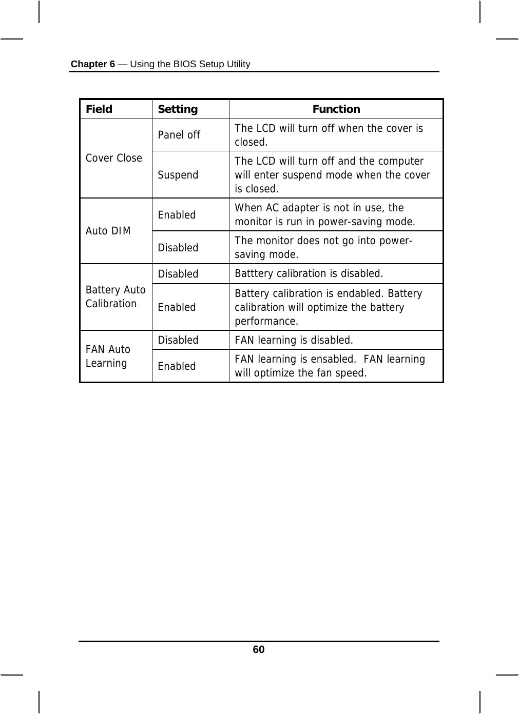 Chapter 6 — Using the BIOS Setup Utility  60  Field Setting  Function Panel off  The LCD will turn off when the cover is closed.  Cover Close   Suspend  The LCD will turn off and the computer will enter suspend mode when the cover is closed. Enabled  When AC adapter is not in use, the monitor is run in power-saving mode. Auto DIM  Disabled  The monitor does not go into power-saving mode.  Disabled  Batttery calibration is disabled. Battery Auto Calibration  Enabled  Battery calibration is endabled. Battery calibration will optimize the battery performance. Disabled   FAN learning is disabled. FAN Auto Learning  Enabled  FAN learning is ensabled.  FAN learning will optimize the fan speed.           