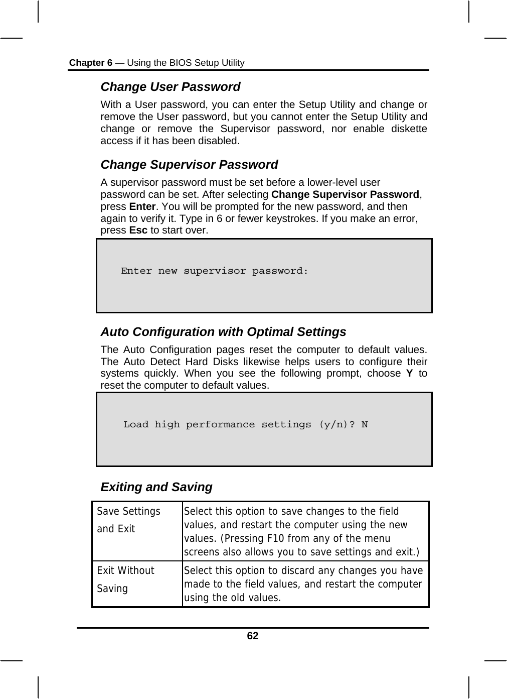 Chapter 6 — Using the BIOS Setup Utility  62 Change User Password With a User password, you can enter the Setup Utility and change or remove the User password, but you cannot enter the Setup Utility and change or remove the Supervisor password, nor enable diskette access if it has been disabled. Change Supervisor Password A supervisor password must be set before a lower-level user password can be set. After selecting Change Supervisor Password, press Enter. You will be prompted for the new password, and then again to verify it. Type in 6 or fewer keystrokes. If you make an error, press Esc to start over.      Auto Configuration with Optimal Settings The Auto Configuration pages reset the computer to default values. The Auto Detect Hard Disks likewise helps users to configure their systems quickly. When you see the following prompt, choose Y  to reset the computer to default values.     Exiting and Saving  Save Settings    and Exit  Select this option to save changes to the field values, and restart the computer using the new values. (Pressing F10 from any of the menu screens also allows you to save settings and exit.)  Exit Without   Saving  Select this option to discard any changes you have made to the field values, and restart the computer using the old values.   Load high performance settings (y/n)? N Enter new supervisor password: 