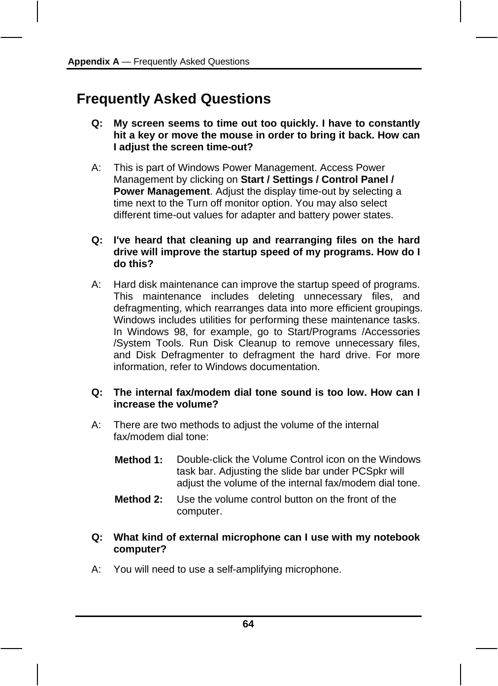 Appendix A — Frequently Asked Questions  64 Frequently Asked Questions Q:  My screen seems to time out too quickly. I have to constantly hit a key or move the mouse in order to bring it back. How can I adjust the screen time-out? A:  This is part of Windows Power Management. Access Power Management by clicking on Start / Settings / Control Panel / Power Management. Adjust the display time-out by selecting a time next to the Turn off monitor option. You may also select different time-out values for adapter and battery power states. Q:  I&apos;ve heard that cleaning up and rearranging files on the hard drive will improve the startup speed of my programs. How do I do this? A:  Hard disk maintenance can improve the startup speed of programs. This maintenance includes deleting unnecessary files, and defragmenting, which rearranges data into more efficient groupings. Windows includes utilities for performing these maintenance tasks. In Windows 98, for example, go to Start/Programs /Accessories /System Tools. Run Disk Cleanup to remove unnecessary files, and Disk Defragmenter to defragment the hard drive. For more information, refer to Windows documentation.  Q:  The internal fax/modem dial tone sound is too low. How can I increase the volume? A:  There are two methods to adjust the volume of the internal fax/modem dial tone: Method 1:  Double-click the Volume Control icon on the Windows task bar. Adjusting the slide bar under PCSpkr will adjust the volume of the internal fax/modem dial tone. Method 2:  Use the volume control button on the front of the computer.  Q:   What kind of external microphone can I use with my notebook computer? A:   You will need to use a self-amplifying microphone.  