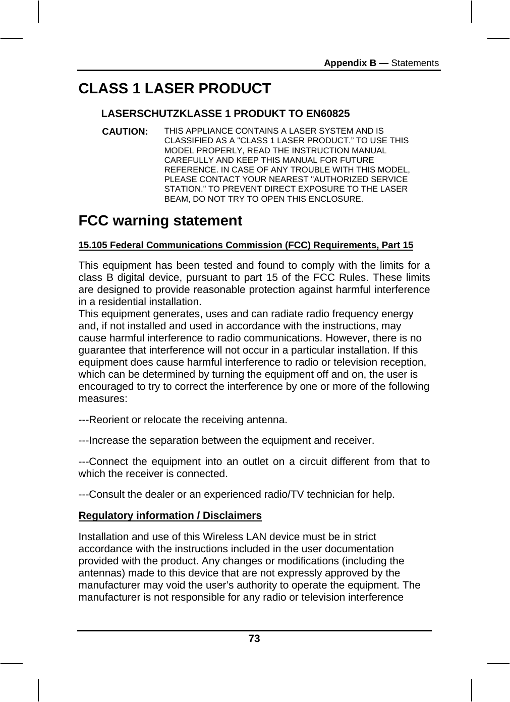Appendix B — Statements 73 CLASS 1 LASER PRODUCT LASERSCHUTZKLASSE 1 PRODUKT TO EN60825 CAUTION:  THIS APPLIANCE CONTAINS A LASER SYSTEM AND IS CLASSIFIED AS A &quot;CLASS 1 LASER PRODUCT.” TO USE THIS MODEL PROPERLY, READ THE INSTRUCTION MANUAL CAREFULLY AND KEEP THIS MANUAL FOR FUTURE REFERENCE. IN CASE OF ANY TROUBLE WITH THIS MODEL, PLEASE CONTACT YOUR NEAREST &quot;AUTHORIZED SERVICE STATION.” TO PREVENT DIRECT EXPOSURE TO THE LASER BEAM, DO NOT TRY TO OPEN THIS ENCLOSURE. FCC warning statement 15.105 Federal Communications Commission (FCC) Requirements, Part 15 This equipment has been tested and found to comply with the limits for a class B digital device, pursuant to part 15 of the FCC Rules. These limits are designed to provide reasonable protection against harmful interference in a residential installation. This equipment generates, uses and can radiate radio frequency energy and, if not installed and used in accordance with the instructions, may cause harmful interference to radio communications. However, there is no guarantee that interference will not occur in a particular installation. If this equipment does cause harmful interference to radio or television reception, which can be determined by turning the equipment off and on, the user is encouraged to try to correct the interference by one or more of the following measures: ---Reorient or relocate the receiving antenna. ---Increase the separation between the equipment and receiver. ---Connect the equipment into an outlet on a circuit different from that to which the receiver is connected. ---Consult the dealer or an experienced radio/TV technician for help. Regulatory information / Disclaimers Installation and use of this Wireless LAN device must be in strict accordance with the instructions included in the user documentation provided with the product. Any changes or modifications (including the antennas) made to this device that are not expressly approved by the manufacturer may void the user’s authority to operate the equipment. The manufacturer is not responsible for any radio or television interference 