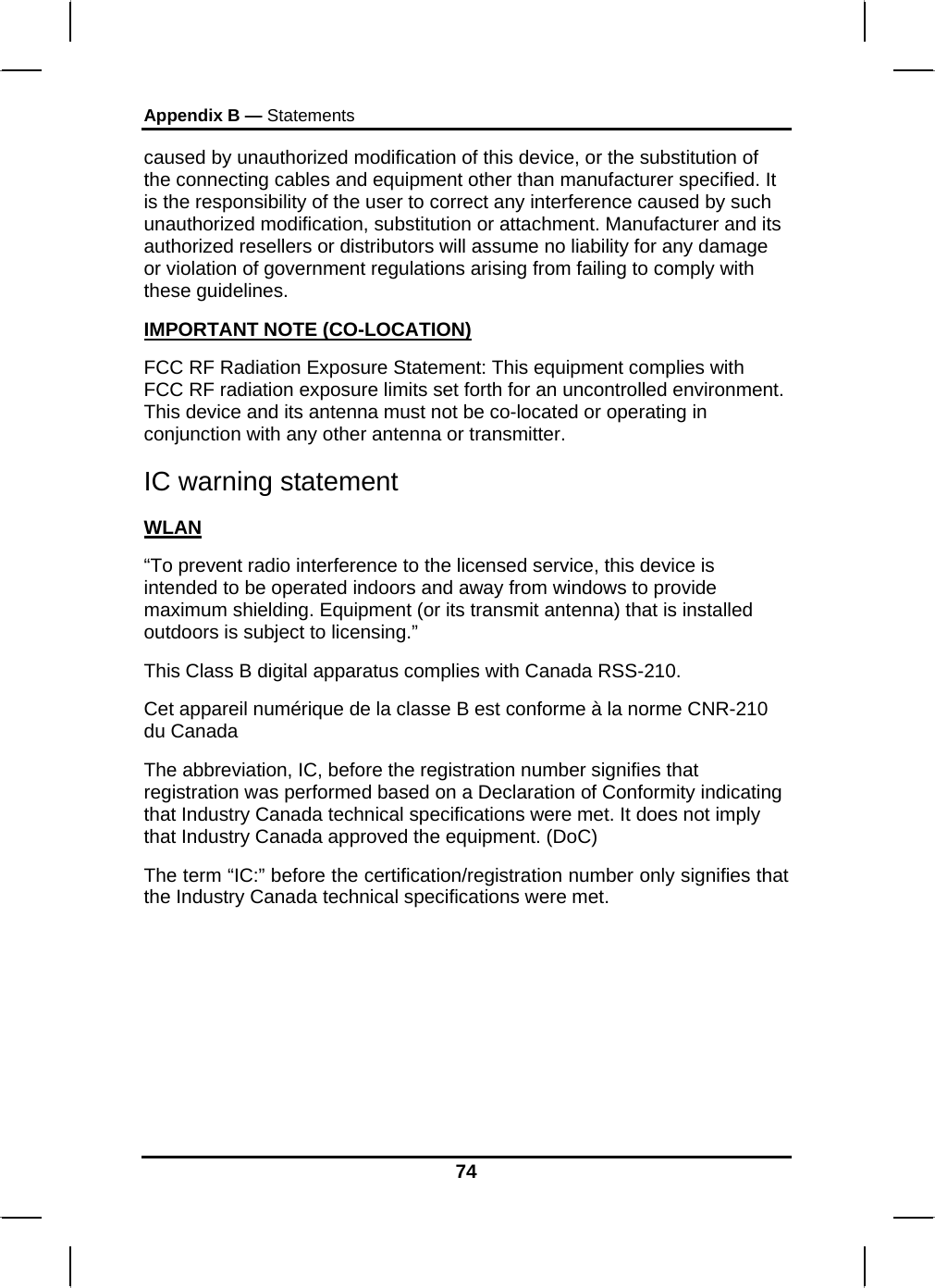 Appendix B — Statements 74 caused by unauthorized modification of this device, or the substitution of the connecting cables and equipment other than manufacturer specified. It is the responsibility of the user to correct any interference caused by such unauthorized modification, substitution or attachment. Manufacturer and its authorized resellers or distributors will assume no liability for any damage or violation of government regulations arising from failing to comply with these guidelines. IMPORTANT NOTE (CO-LOCATION) FCC RF Radiation Exposure Statement: This equipment complies with FCC RF radiation exposure limits set forth for an uncontrolled environment. This device and its antenna must not be co-located or operating in conjunction with any other antenna or transmitter. IC warning statement WLAN “To prevent radio interference to the licensed service, this device is intended to be operated indoors and away from windows to provide maximum shielding. Equipment (or its transmit antenna) that is installed outdoors is subject to licensing.” This Class B digital apparatus complies with Canada RSS-210. Cet appareil numérique de la classe B est conforme à la norme CNR-210 du Canada The abbreviation, IC, before the registration number signifies that registration was performed based on a Declaration of Conformity indicating that Industry Canada technical specifications were met. It does not imply that Industry Canada approved the equipment. (DoC) The term “IC:” before the certification/registration number only signifies that the Industry Canada technical specifications were met.  