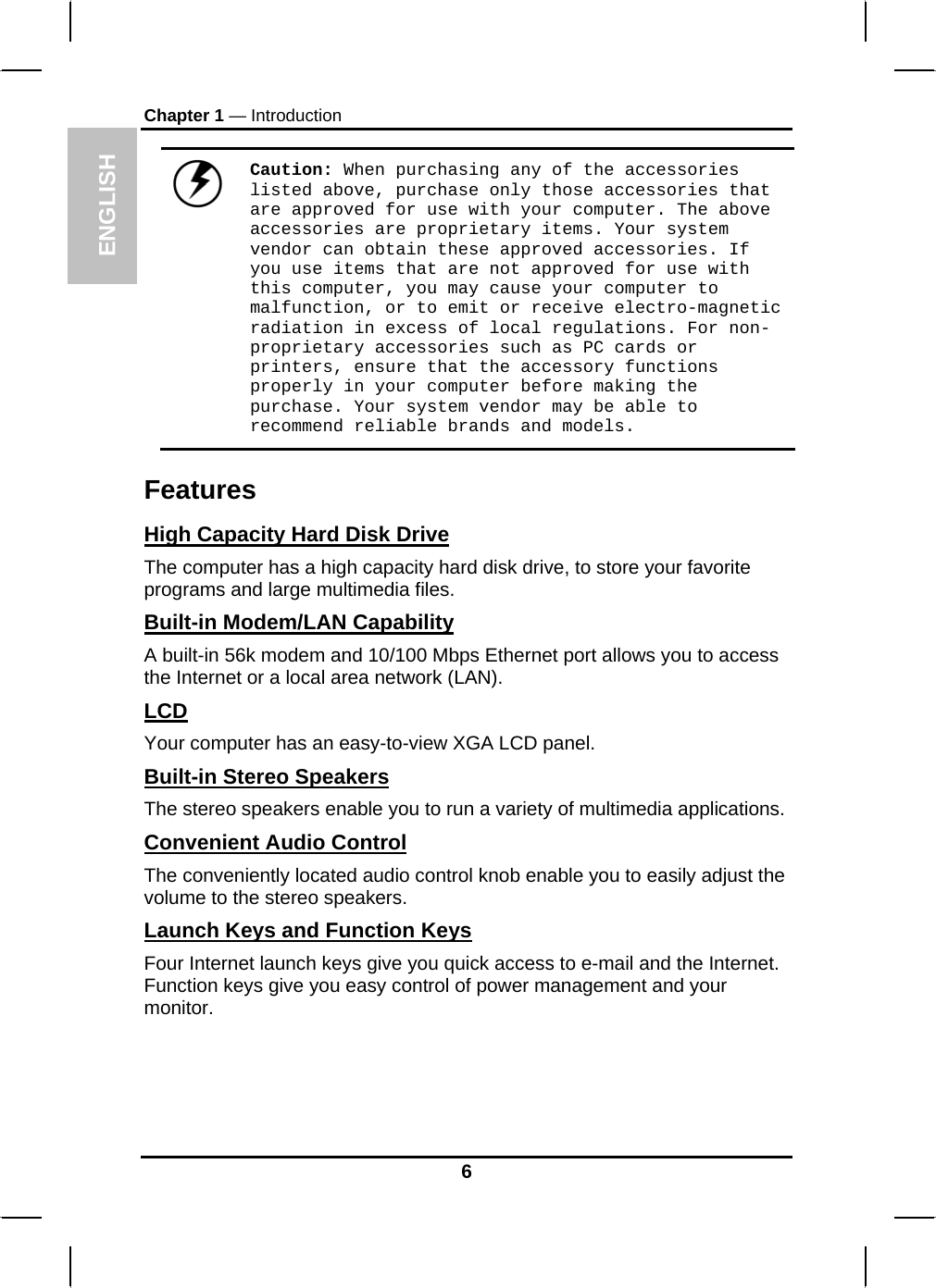 ENGLISH Chapter 1 — Introduction  Caution: When purchasing any of the accessories listed above, purchase only those accessories that are approved for use with your computer. The above accessories are proprietary items. Your system vendor can obtain these approved accessories. If you use items that are not approved for use with this computer, you may cause your computer to malfunction, or to emit or receive electro-magnetic radiation in excess of local regulations. For non-proprietary accessories such as PC cards or printers, ensure that the accessory functions properly in your computer before making the purchase. Your system vendor may be able to recommend reliable brands and models. Features High Capacity Hard Disk Drive The computer has a high capacity hard disk drive, to store your favorite programs and large multimedia files. Built-in Modem/LAN Capability A built-in 56k modem and 10/100 Mbps Ethernet port allows you to access the Internet or a local area network (LAN). LCD Your computer has an easy-to-view XGA LCD panel. Built-in Stereo Speakers The stereo speakers enable you to run a variety of multimedia applications. Convenient Audio Control The conveniently located audio control knob enable you to easily adjust the volume to the stereo speakers. Launch Keys and Function Keys Four Internet launch keys give you quick access to e-mail and the Internet. Function keys give you easy control of power management and your monitor. 6 