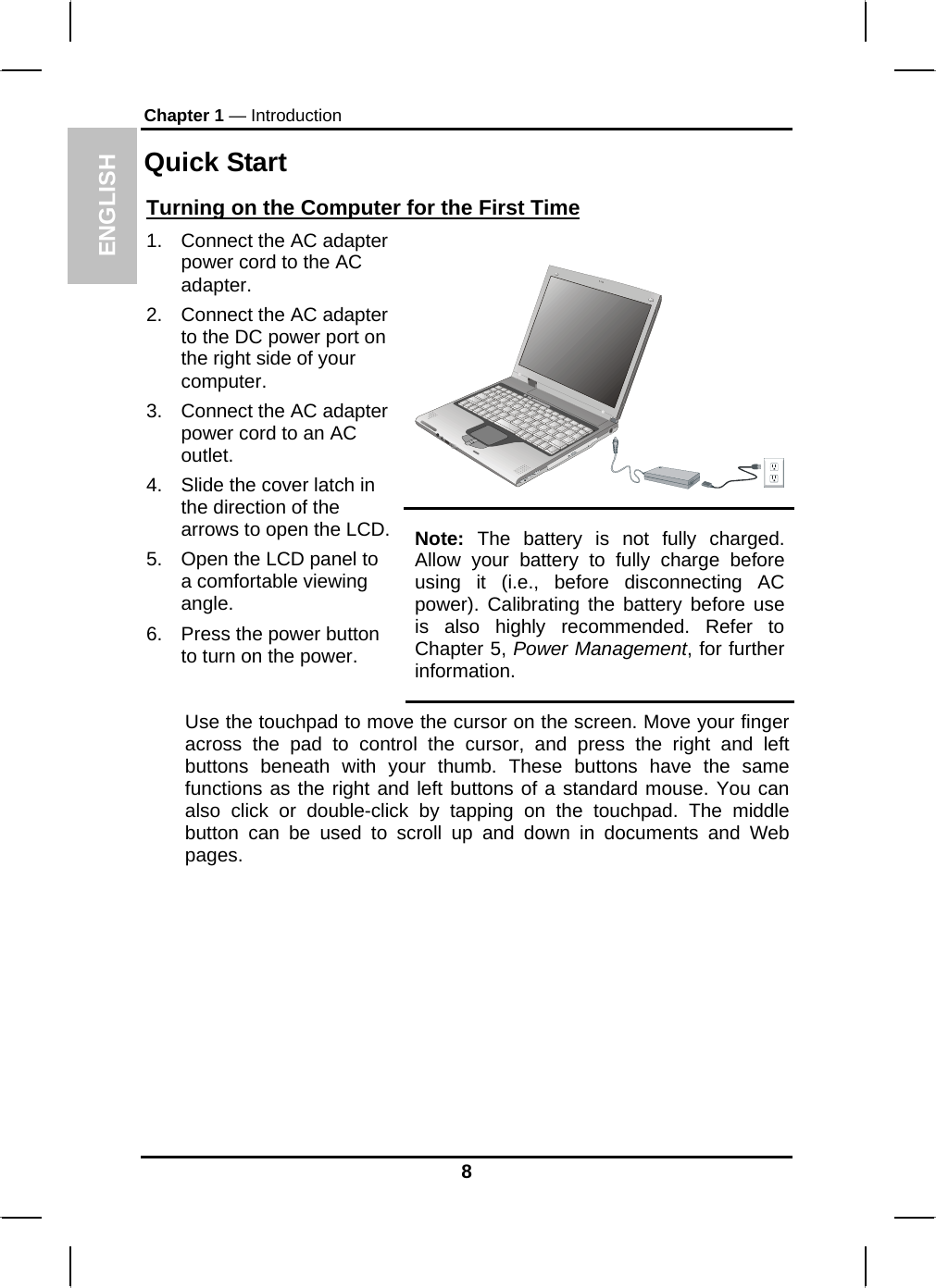 ENGLISH Chapter 1 — Introduction Quick Start Turning on the Computer for the First Time  1.  Connect the AC adapter power cord to the AC adapter. 2.  Connect the AC adapter to the DC power port on the right side of your computer. 3.  Connect the AC adapter power cord to an AC outlet. 4.  Slide the cover latch in the direction of the arrows to open the LCD. 5.  Open the LCD panel to a comfortable viewing angle. 6.  Press the power button to turn on the power. Note: The battery is not fully charged. Allow your battery to fully charge before using it (i.e., before disconnecting AC power). Calibrating the battery before use is also highly recommended. Refer to Chapter 5, Power Management, for further information. Use the touchpad to move the cursor on the screen. Move your finger across the pad to control the cursor, and press the right and left buttons beneath with your thumb. These buttons have the same functions as the right and left buttons of a standard mouse. You can also click or double-click by tapping on the touchpad. The middle button can be used to scroll up and down in documents and Web pages.      8 