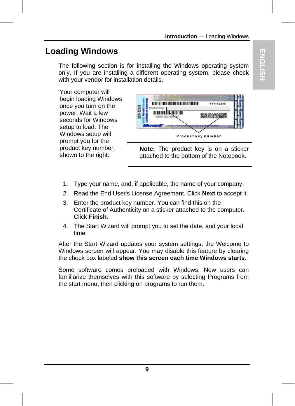 ENGLISH Introduction — Loading Windows Loading Windows  The following section is for installing the Windows operating system only. If you are installing a different operating system, please check with your vendor for installation details.  Product key number  Your computer will begin loading Windows once you turn on the power. Wait a few seconds for Windows setup to load. The Windows setup will prompt you for the product key number, shown to the right:  Note: The product key is on a sticker attached to the bottom of the Notebook.  1.  Type your name, and, if applicable, the name of your company. 2.  Read the End User&apos;s License Agreement. Click Next to accept it. 3.  Enter the product key number. You can find this on the Certificate of Authenticity on a sticker attached to the computer. Click Finish. 4.  The Start Wizard will prompt you to set the date, and your local time.  After the Start Wizard updates your system settings, the Welcome to Windows screen will appear. You may disable this feature by clearing the check box labeled show this screen each time Windows starts.  Some software comes preloaded with Windows. New users can familiarize themselves with this software by selecting Programs from the start menu, then clicking on programs to run them.   9 