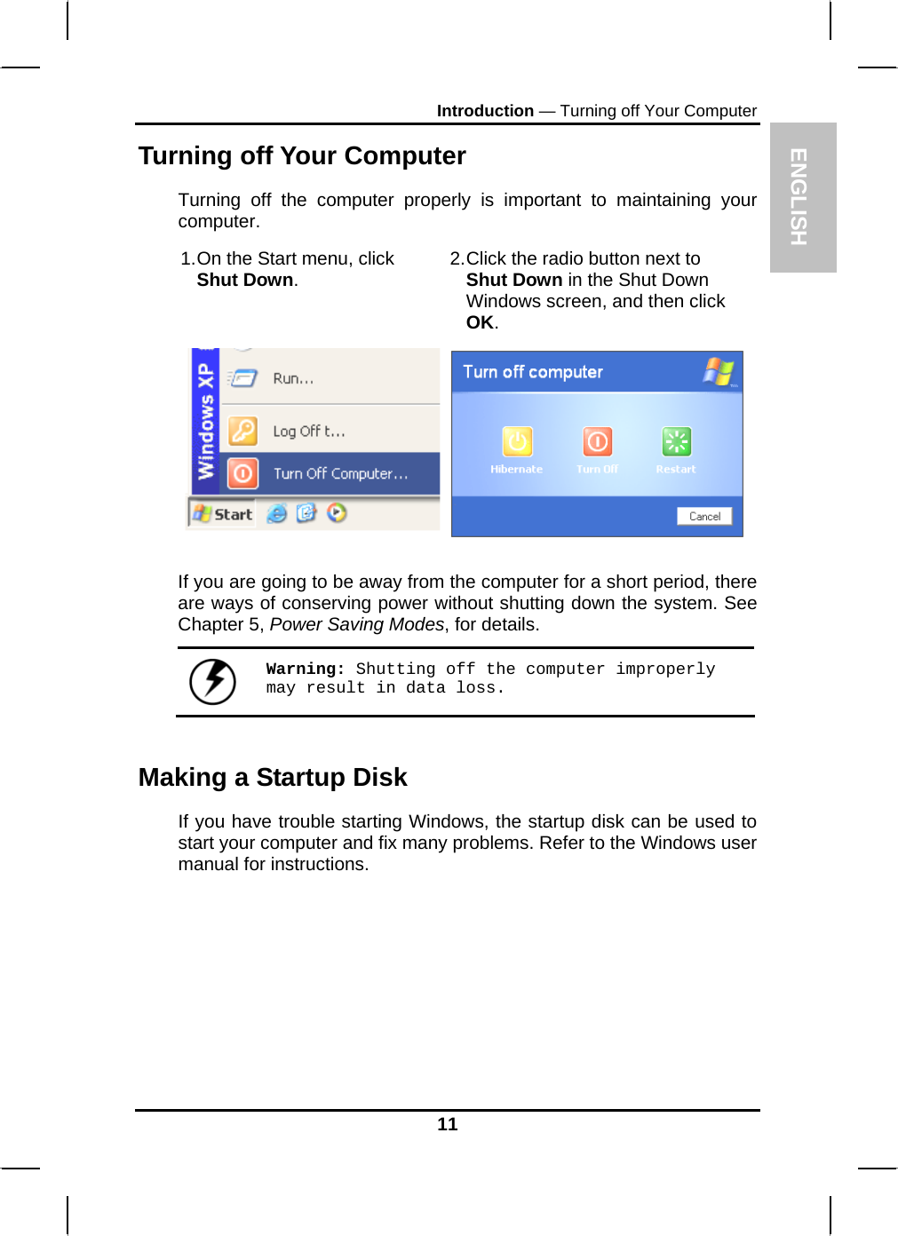 ENGLISH Introduction — Turning off Your Computer Turning off Your Computer Turning off the computer properly is important to maintaining your computer.  1. On the Start menu, click Shut Down.  2. Click the radio button next to Shut Down in the Shut Down Windows screen, and then click OK.   If you are going to be away from the computer for a short period, there are ways of conserving power without shutting down the system. See Chapter 5, Power Saving Modes, for details.   Warning: Shutting off the computer improperly may result in data loss. Making a Startup Disk If you have trouble starting Windows, the startup disk can be used to start your computer and fix many problems. Refer to the Windows user manual for instructions. 11 