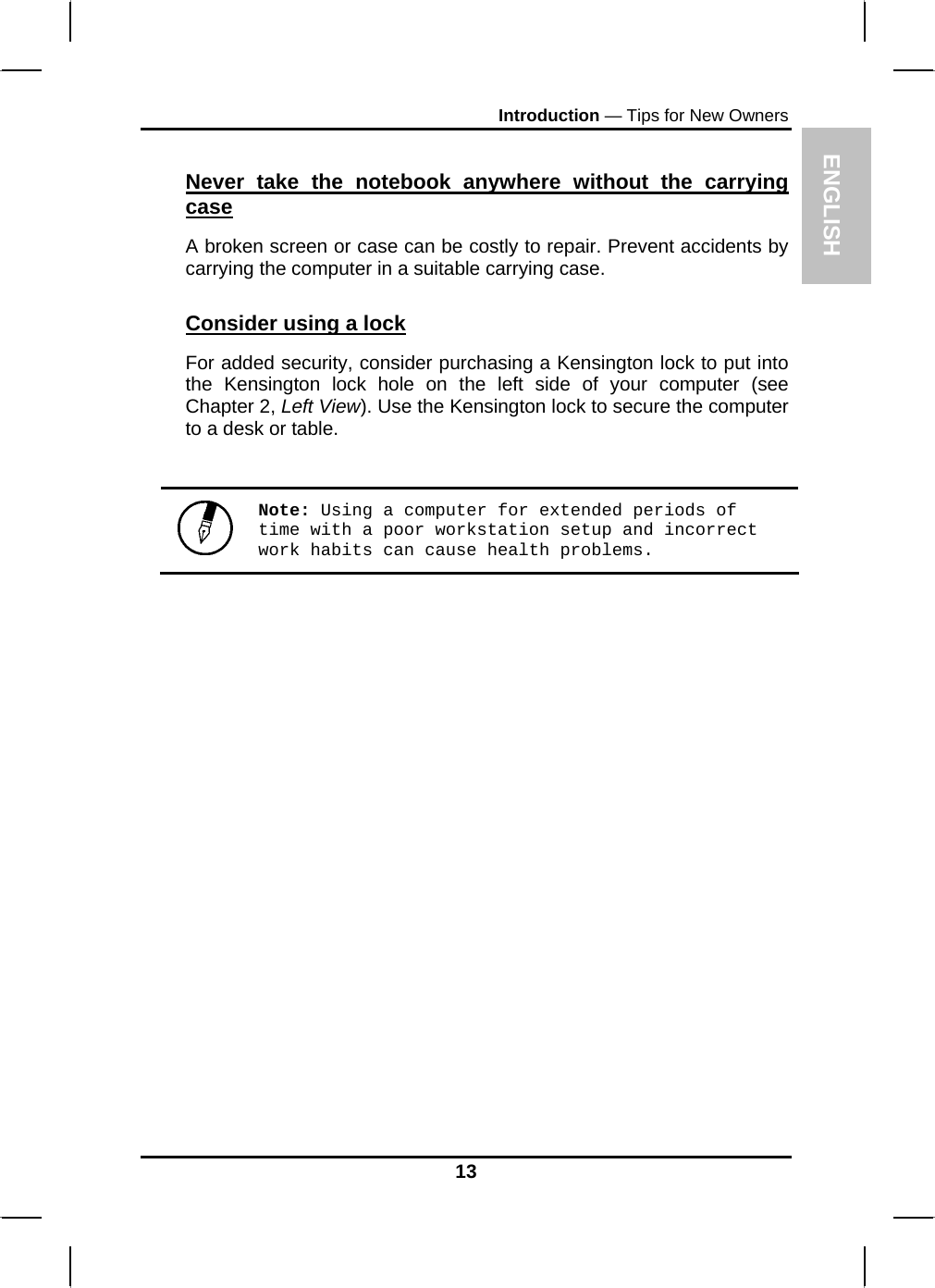 ENGLISH Introduction — Tips for New Owners Never take the notebook anywhere without the carrying case A broken screen or case can be costly to repair. Prevent accidents by carrying the computer in a suitable carrying case. Consider using a lock For added security, consider purchasing a Kensington lock to put into the Kensington lock hole on the left side of your computer (see Chapter 2, Left View). Use the Kensington lock to secure the computer to a desk or table.   Note: Using a computer for extended periods of time with a poor workstation setup and incorrect work habits can cause health problems.  13 