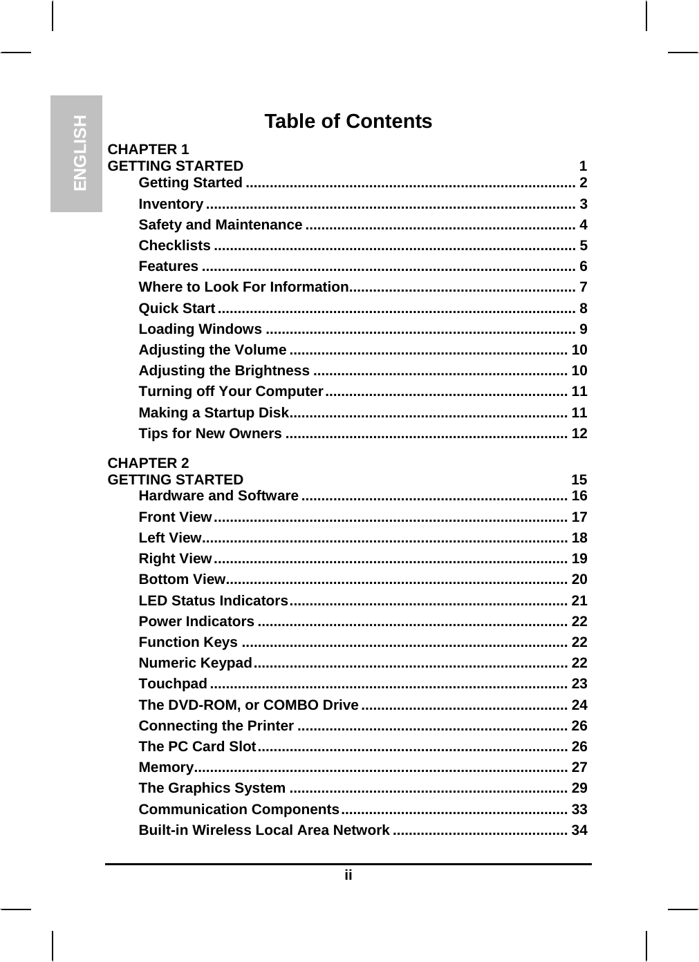 ENGLISH  ii Table of Contents CHAPTER 1   GETTING STARTED  1 Getting Started ................................................................................... 2 Inventory ............................................................................................. 3 Safety and Maintenance .................................................................... 4 Checklists ........................................................................................... 5 Features .............................................................................................. 6 Where to Look For Information......................................................... 7 Quick Start.......................................................................................... 8 Loading Windows .............................................................................. 9 Adjusting the Volume ...................................................................... 10 Adjusting the Brightness ................................................................ 10 Turning off Your Computer............................................................. 11 Making a Startup Disk...................................................................... 11 Tips for New Owners ....................................................................... 12 CHAPTER 2   GETTING STARTED  15 Hardware and Software ................................................................... 16 Front View......................................................................................... 17 Left View............................................................................................ 18 Right View......................................................................................... 19 Bottom View...................................................................................... 20 LED Status Indicators...................................................................... 21 Power Indicators .............................................................................. 22 Function Keys .................................................................................. 22 Numeric Keypad............................................................................... 22 Touchpad .......................................................................................... 23 The DVD-ROM, or COMBO Drive.................................................... 24 Connecting the Printer .................................................................... 26 The PC Card Slot.............................................................................. 26 Memory.............................................................................................. 27 The Graphics System ...................................................................... 29 Communication Components......................................................... 33 Built-in Wireless Local Area Network ............................................ 34 