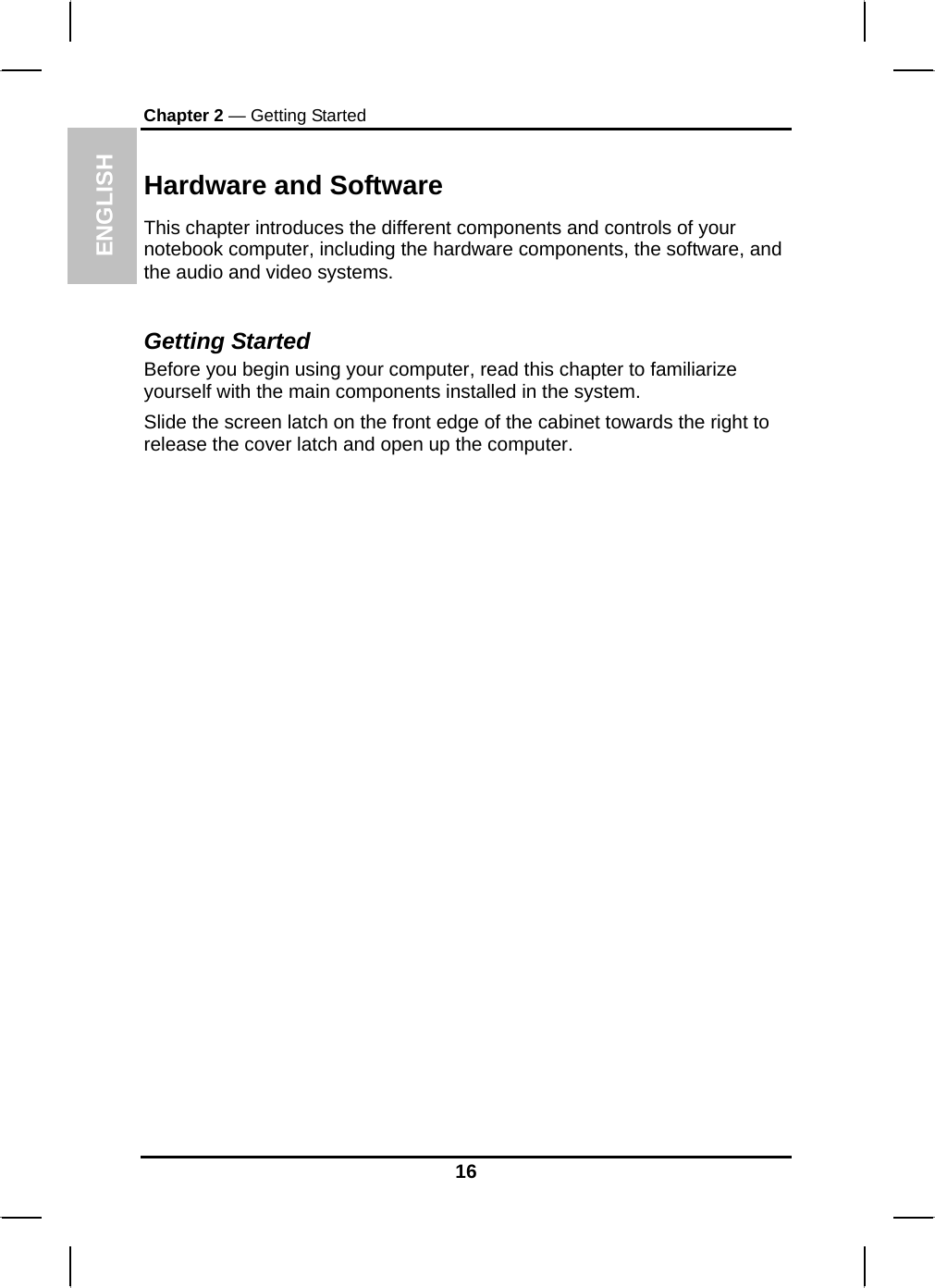  ENGLISH Chapter 2 — Getting Started Hardware and Software This chapter introduces the different components and controls of your notebook computer, including the hardware components, the software, and the audio and video systems.  Getting Started Before you begin using your computer, read this chapter to familiarize yourself with the main components installed in the system. Slide the screen latch on the front edge of the cabinet towards the right to release the cover latch and open up the computer.                          16 