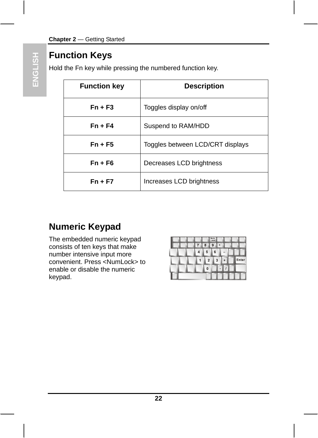  ENGLISH Chapter 2 — Getting Started Function Keys Hold the Fn key while pressing the numbered function key.   Function key  Description Fn + F3  Toggles display on/off Fn + F4  Suspend to RAM/HDD Fn + F5  Toggles between LCD/CRT displays Fn + F6  Decreases LCD brightness Fn + F7  Increases LCD brightness  Numeric Keypad The embedded numeric keypad consists of ten keys that make number intensive input more convenient. Press &lt;NumLock&gt; to enable or disable the numeric keypad.     22 