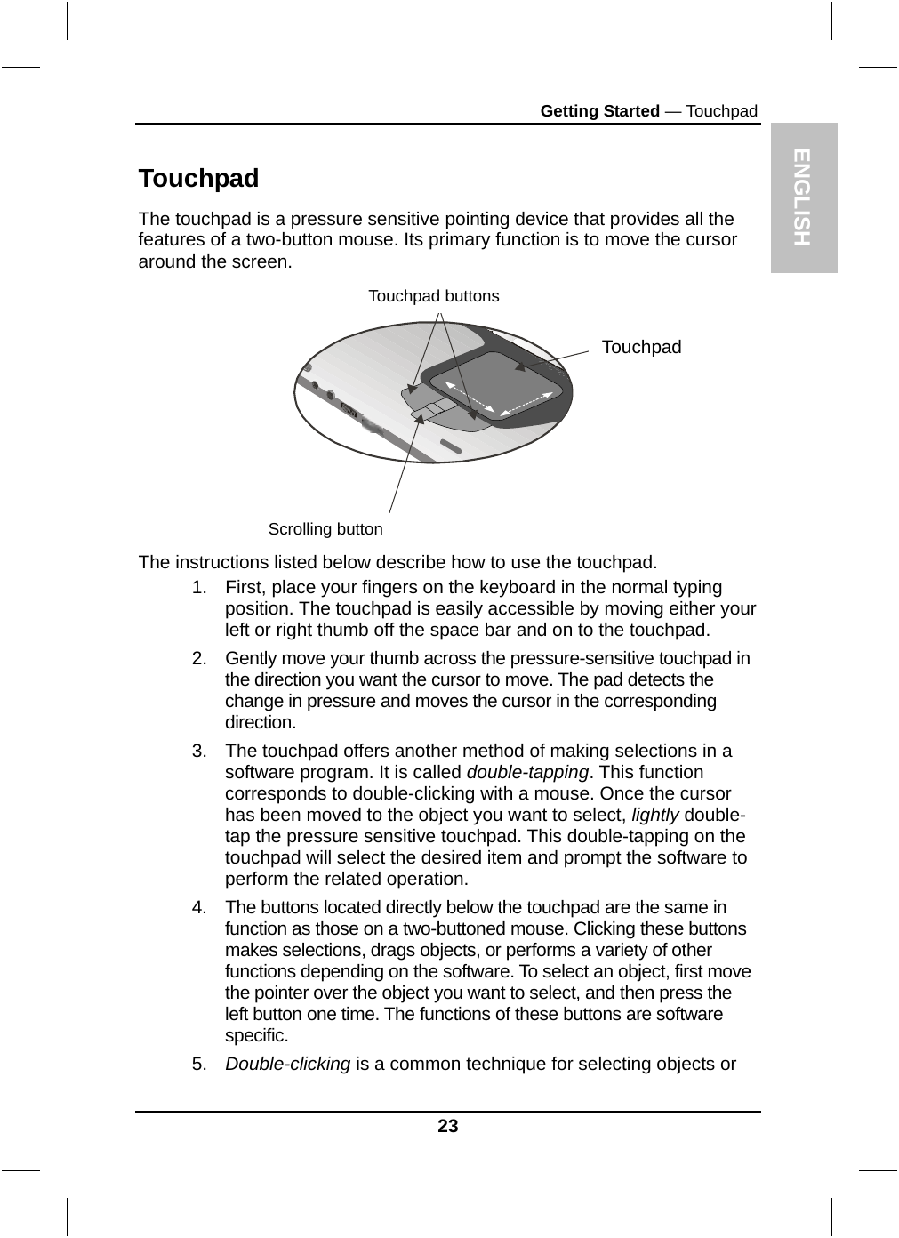  ENGLISH Getting Started — Touchpad Touchpad The touchpad is a pressure sensitive pointing device that provides all the features of a two-button mouse. Its primary function is to move the cursor around the screen.   Touchpad buttons Touchpad Scrolling button  The instructions listed below describe how to use the touchpad. 1.  First, place your fingers on the keyboard in the normal typing position. The touchpad is easily accessible by moving either your left or right thumb off the space bar and on to the touchpad. 2.  Gently move your thumb across the pressure-sensitive touchpad in the direction you want the cursor to move. The pad detects the change in pressure and moves the cursor in the corresponding direction. 3.  The touchpad offers another method of making selections in a software program. It is called double-tapping. This function corresponds to double-clicking with a mouse. Once the cursor has been moved to the object you want to select, lightly double-tap the pressure sensitive touchpad. This double-tapping on the touchpad will select the desired item and prompt the software to perform the related operation. 4.  The buttons located directly below the touchpad are the same in function as those on a two-buttoned mouse. Clicking these buttons makes selections, drags objects, or performs a variety of other functions depending on the software. To select an object, first move the pointer over the object you want to select, and then press the left button one time. The functions of these buttons are software specific. 5.  Double-clicking is a common technique for selecting objects or 23 