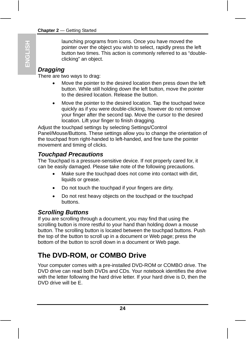  ENGLISH Chapter 2 — Getting Started launching programs from icons. Once you have moved the pointer over the object you wish to select, rapidly press the left button two times. This action is commonly referred to as “double-clicking” an object. Dragging There are two ways to drag: •  Move the pointer to the desired location then press down the left button. While still holding down the left button, move the pointer to the desired location. Release the button. •  Move the pointer to the desired location. Tap the touchpad twice quickly as if you were double-clicking, however do not remove your finger after the second tap. Move the cursor to the desired location. Lift your finger to finish dragging. Adjust the touchpad settings by selecting Settings/Control Panel/Mouse/Buttons. These settings allow you to change the orientation of the touchpad from right-handed to left-handed, and fine tune the pointer movement and timing of clicks. Touchpad Precautions The Touchpad is a pressure-sensitive device. If not properly cared for, it can be easily damaged. Please take note of the following precautions. •  Make sure the touchpad does not come into contact with dirt, liquids or grease. •  Do not touch the touchpad if your fingers are dirty. •  Do not rest heavy objects on the touchpad or the touchpad buttons. Scrolling Buttons If you are scrolling through a document, you may find that using the scrolling button is more restful to your hand than holding down a mouse button. The scrolling button is located between the touchpad buttons. Push the top of the button to scroll up in a document or Web page; press the bottom of the button to scroll down in a document or Web page.  The DVD-ROM, or COMBO Drive Your computer comes with a pre-installed DVD-ROM or COMBO drive. The DVD drive can read both DVDs and CDs. Your notebook identifies the drive with the letter following the hard drive letter. If your hard drive is D, then the DVD drive will be E.  24 