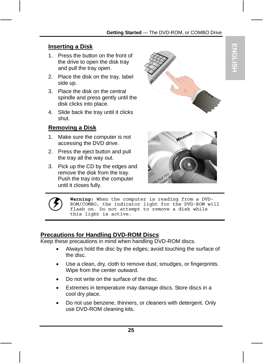  ENGLISH Getting Started — The DVD-ROM, or COMBO Drive Inserting a Disk 1.  Press the button on the front of the drive to open the disk tray and pull the tray open. 2.  Place the disk on the tray, label side up.  3.  Place the disk on the central spindle and press gently until the disk clicks into place.  4.  Slide back the tray until it clicks shut.  Removing a Disk 1.  Make sure the computer is not accessing the DVD drive. 2.  Press the eject button and pull the tray all the way out. 3.  Pick up the CD by the edges and remove the disk from the tray. Push the tray into the computer until it closes fully.        Warning: When the computer is reading from a DVD-ROM/COMBO, the indicator light for the DVD-ROM will flash on. Do not attempt to remove a disk while this light is active.  Precautions for Handling DVD-ROM Discs Keep these precautions in mind when handling DVD-ROM discs. •  Always hold the disc by the edges; avoid touching the surface of the disc. •  Use a clean, dry, cloth to remove dust, smudges, or fingerprints. Wipe from the center outward. •  Do not write on the surface of the disc. •  Extremes in temperature may damage discs. Store discs in a cool dry place.  •  Do not use benzene, thinners, or cleaners with detergent. Only use DVD-ROM cleaning kits. 25 