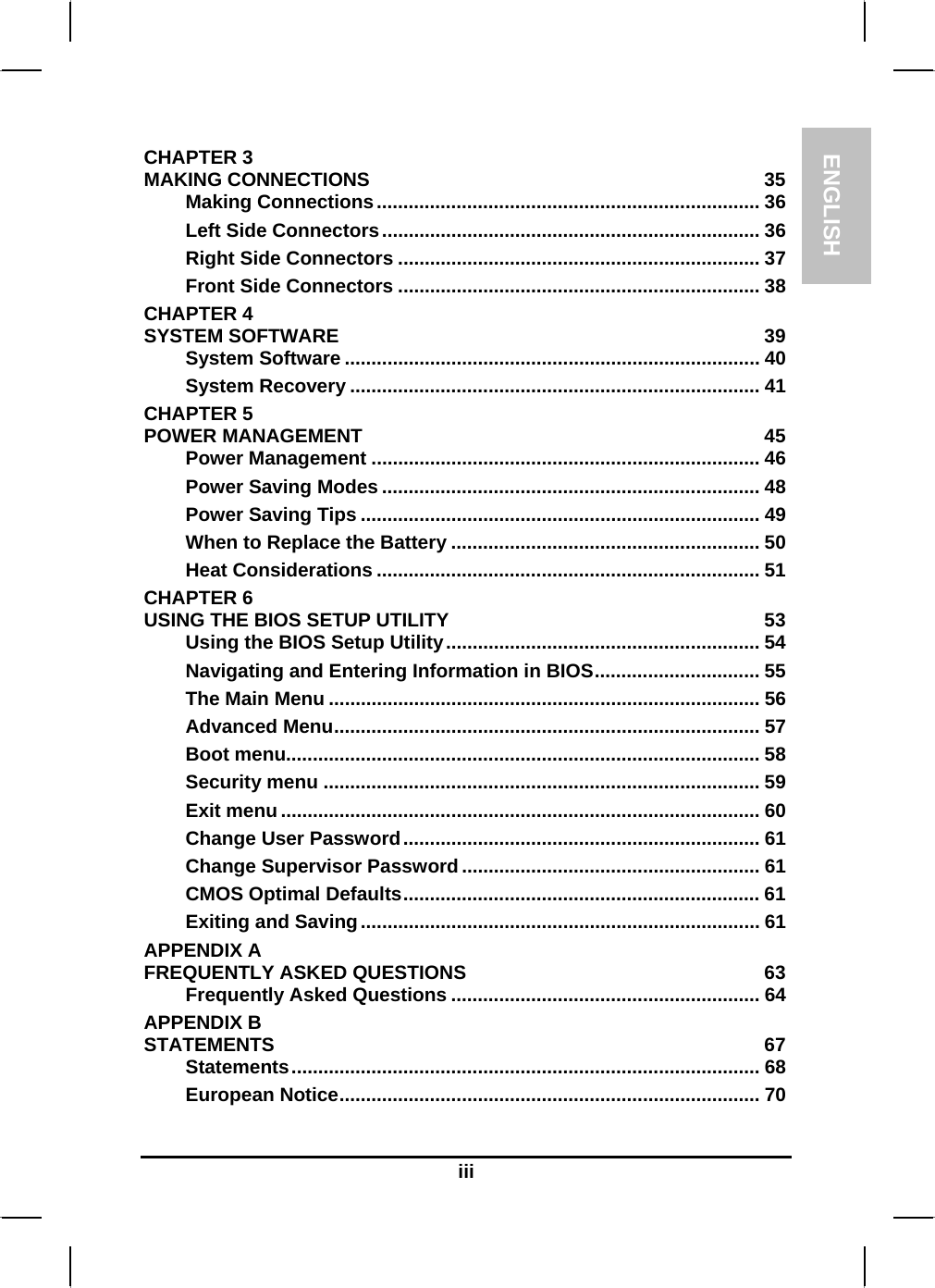 ENGLISH  iii CHAPTER 3   MAKING CONNECTIONS  35 Making Connections........................................................................ 36 Left Side Connectors....................................................................... 36 Right Side Connectors .................................................................... 37 Front Side Connectors .................................................................... 38 CHAPTER 4   SYSTEM SOFTWARE  39 System Software .............................................................................. 40 System Recovery ............................................................................. 41 CHAPTER 5   POWER MANAGEMENT  45 Power Management ......................................................................... 46 Power Saving Modes ....................................................................... 48 Power Saving Tips ........................................................................... 49 When to Replace the Battery .......................................................... 50 Heat Considerations ........................................................................ 51 CHAPTER 6   USING THE BIOS SETUP UTILITY  53 Using the BIOS Setup Utility........................................................... 54 Navigating and Entering Information in BIOS............................... 55 The Main Menu ................................................................................. 56 Advanced Menu................................................................................ 57 Boot menu......................................................................................... 58 Security menu .................................................................................. 59 Exit menu .......................................................................................... 60 Change User Password................................................................... 61 Change Supervisor Password........................................................ 61 CMOS Optimal Defaults................................................................... 61 Exiting and Saving........................................................................... 61 APPENDIX A   FREQUENTLY ASKED QUESTIONS  63 Frequently Asked Questions .......................................................... 64 APPENDIX B   STATEMENTS 67 Statements........................................................................................ 68 European Notice............................................................................... 70 