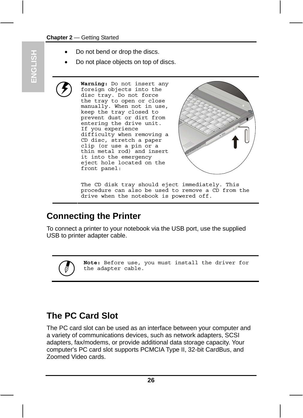  ENGLISH Chapter 2 — Getting Started •  Do not bend or drop the discs. •  Do not place objects on top of discs.  Warning: Do not insert any foreign objects into the disc tray. Do not force the tray to open or close manually. When not in use, keep the tray closed to prevent dust or dirt from entering the drive unit. If you experience difficulty when removing a CD disc, stretch a paper clip (or use a pin or a thin metal rod) and insert it into the emergency eject hole located on the front panel:   The CD disk tray should eject immediately. This procedure can also be used to remove a CD from the drive when the notebook is powered off. Connecting the Printer To connect a printer to your notebook via the USB port, use the supplied USB to printer adapter cable.   Note: Before use, you must install the driver for the adapter cable.  The PC Card Slot The PC card slot can be used as an interface between your computer and a variety of communications devices, such as network adapters, SCSI adapters, fax/modems, or provide additional data storage capacity. Your computer&apos;s PC card slot supports PCMCIA Type II, 32-bit CardBus, and Zoomed Video cards. 26 