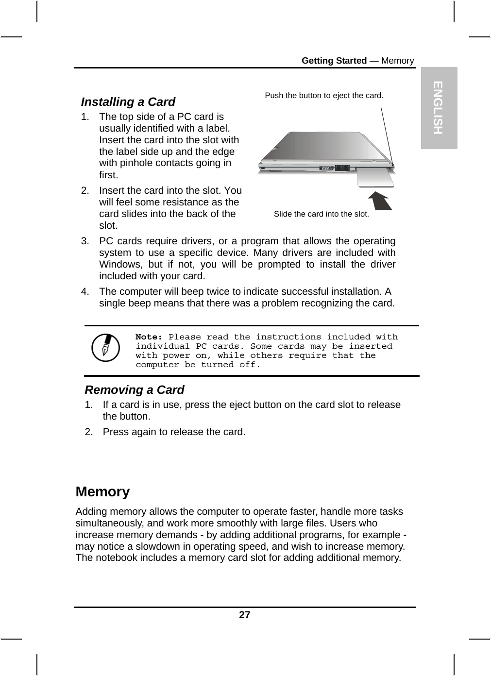  ENGLISH Getting Started — Memory  Installing a Card 1.  The top side of a PC card is usually identified with a label. Insert the card into the slot with the label side up and the edge with pinhole contacts going in first. 2.  Insert the card into the slot. You will feel some resistance as the card slides into the back of the slot.   3.  PC cards require drivers, or a program that allows the operating system to use a specific device. Many drivers are included with Windows, but if not, you will be prompted to install the driver included with your card. 4.  The computer will beep twice to indicate successful installation. A single beep means that there was a problem recognizing the card. Push the button to eject the card. Slide the card into the slot.  Note: Please read the instructions included with individual PC cards. Some cards may be inserted with power on, while others require that the computer be turned off. Removing a Card 1.  If a card is in use, press the eject button on the card slot to release the button.  2.  Press again to release the card.   Memory Adding memory allows the computer to operate faster, handle more tasks simultaneously, and work more smoothly with large files. Users who    increase memory demands - by adding additional programs, for example - may notice a slowdown in operating speed, and wish to increase memory. The notebook includes a memory card slot for adding additional memory.   27 