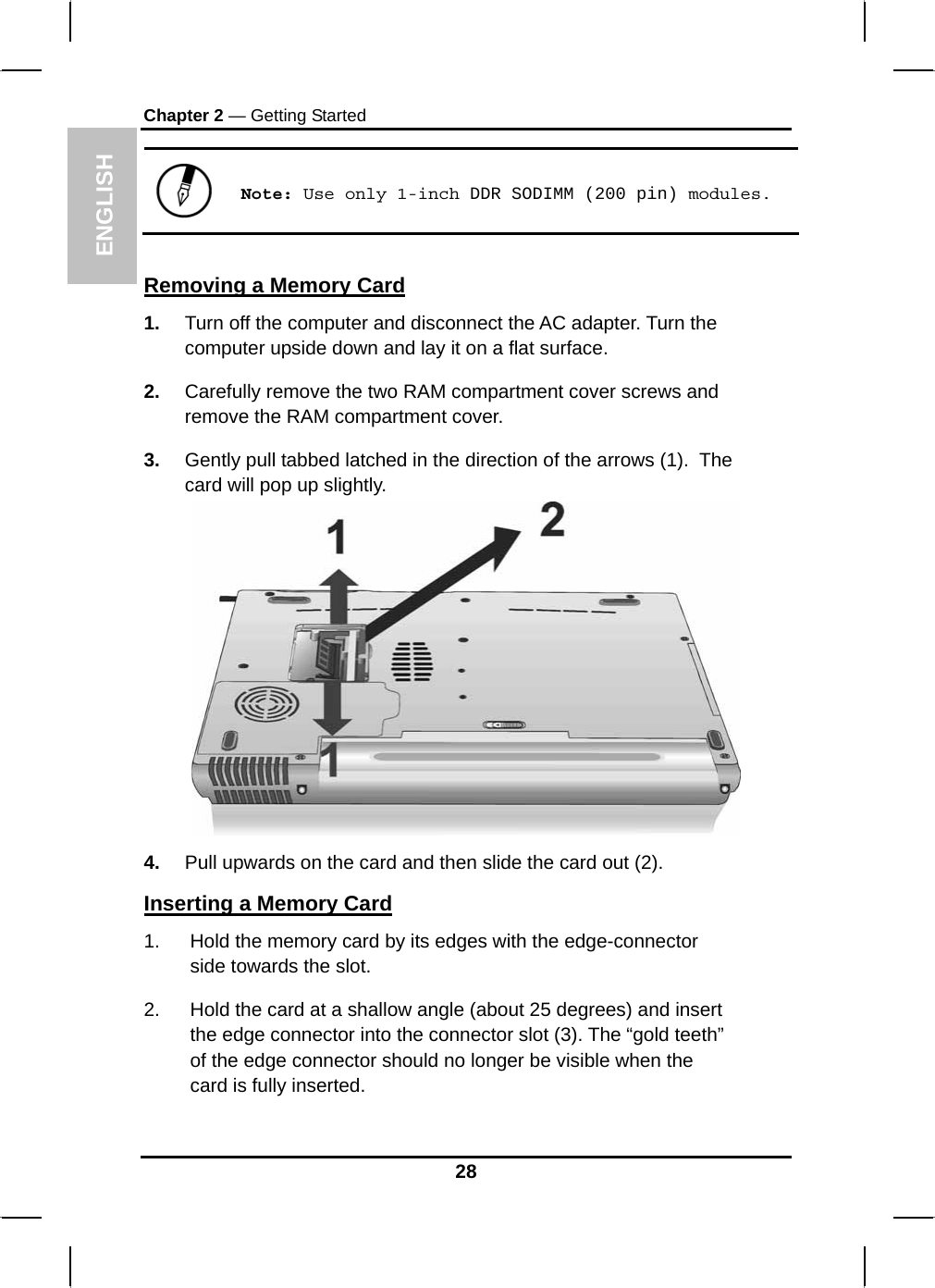  ENGLISH Chapter 2 — Getting Started  Note: Use only 1-inch DDR SODIMM (200 pin) modules.  Removing a Memory Card 1.  Turn off the computer and disconnect the AC adapter. Turn the computer upside down and lay it on a flat surface.  2.  Carefully remove the two RAM compartment cover screws and remove the RAM compartment cover. 3.  Gently pull tabbed latched in the direction of the arrows (1).  The card will pop up slightly.  4.  Pull upwards on the card and then slide the card out (2). Inserting a Memory Card 1.  Hold the memory card by its edges with the edge-connector side towards the slot.  2.  Hold the card at a shallow angle (about 25 degrees) and insert the edge connector into the connector slot (3). The “gold teeth” of the edge connector should no longer be visible when the card is fully inserted.  28 