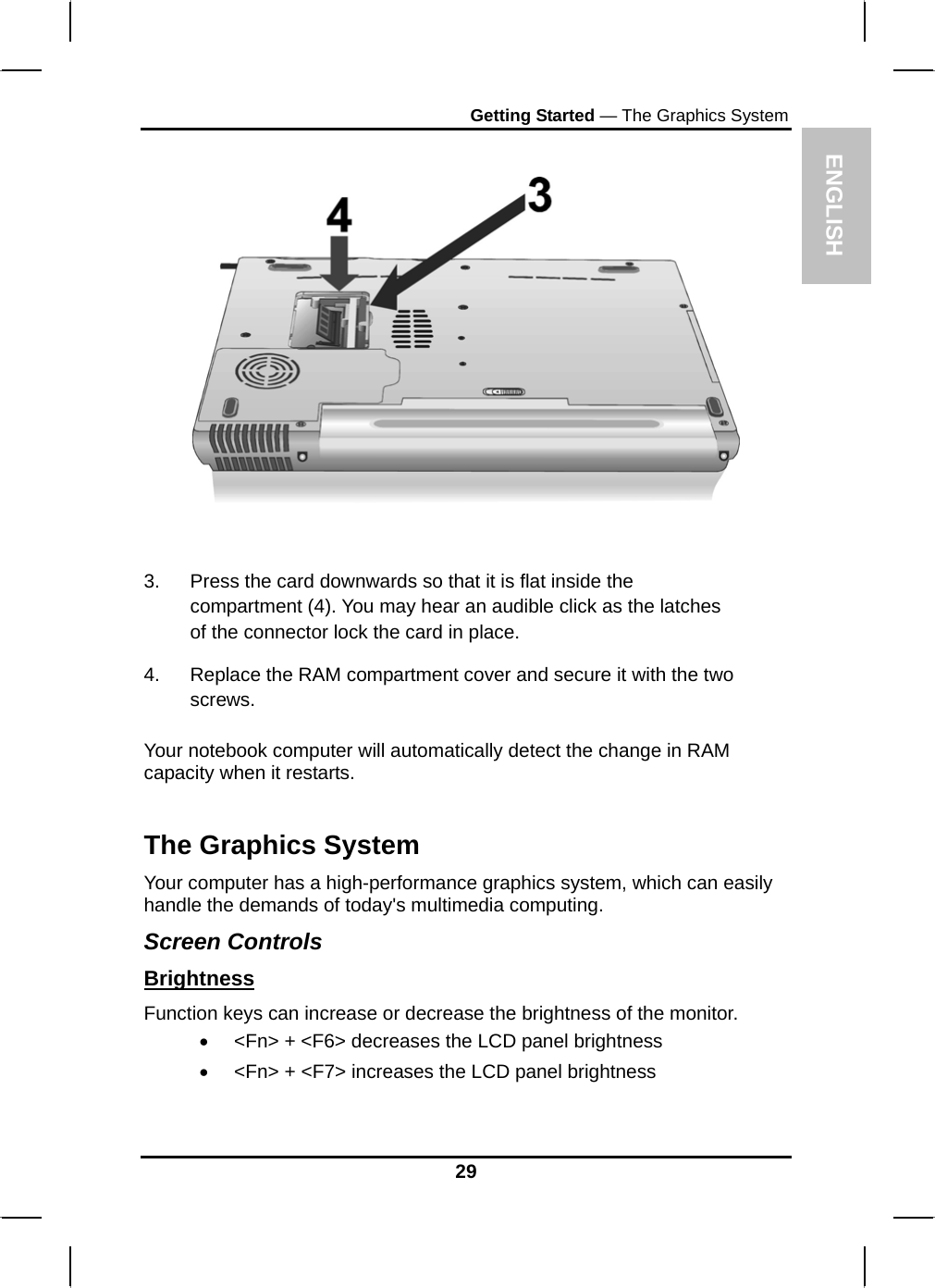  ENGLISH Getting Started — The Graphics System     3.  Press the card downwards so that it is flat inside the compartment (4). You may hear an audible click as the latches of the connector lock the card in place. 4.  Replace the RAM compartment cover and secure it with the two screws.  Your notebook computer will automatically detect the change in RAM capacity when it restarts.  The Graphics System Your computer has a high-performance graphics system, which can easily handle the demands of today&apos;s multimedia computing.  Screen Controls Brightness Function keys can increase or decrease the brightness of the monitor. •  &lt;Fn&gt; + &lt;F6&gt; decreases the LCD panel brightness •  &lt;Fn&gt; + &lt;F7&gt; increases the LCD panel brightness 29 