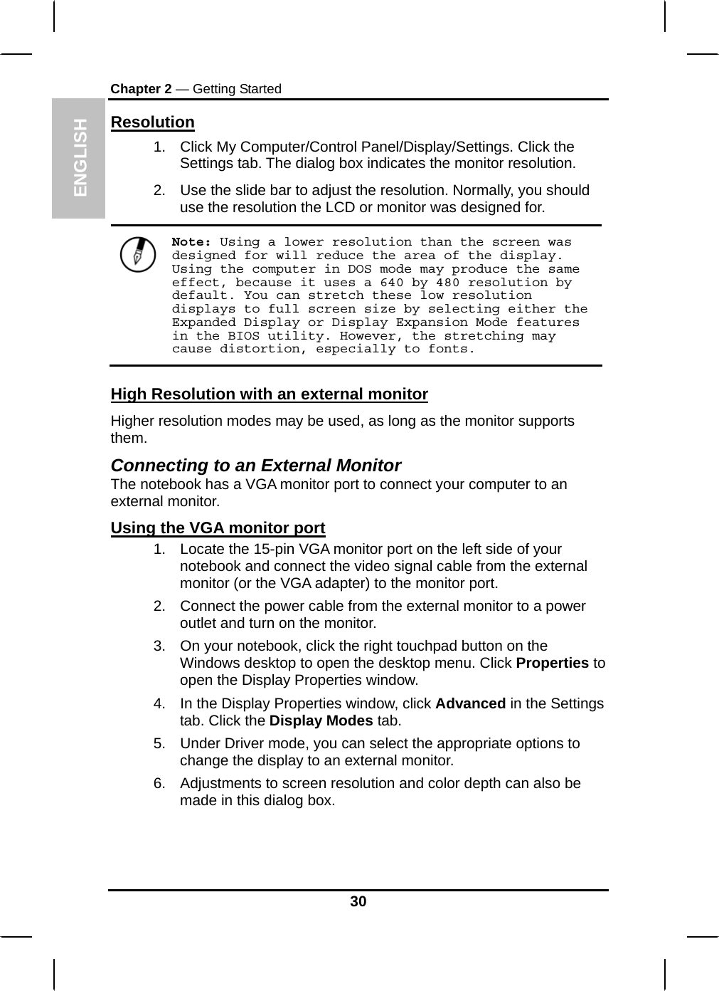  ENGLISH Chapter 2 — Getting Started Resolution 1.  Click My Computer/Control Panel/Display/Settings. Click the Settings tab. The dialog box indicates the monitor resolution. 2.  Use the slide bar to adjust the resolution. Normally, you should use the resolution the LCD or monitor was designed for.  Note: Using a lower resolution than the screen was designed for will reduce the area of the display. Using the computer in DOS mode may produce the same effect, because it uses a 640 by 480 resolution by default. You can stretch these low resolution displays to full screen size by selecting either the Expanded Display or Display Expansion Mode features in the BIOS utility. However, the stretching may cause distortion, especially to fonts. High Resolution with an external monitor Higher resolution modes may be used, as long as the monitor supports them.  Connecting to an External Monitor The notebook has a VGA monitor port to connect your computer to an external monitor. Using the VGA monitor port 1.  Locate the 15-pin VGA monitor port on the left side of your notebook and connect the video signal cable from the external monitor (or the VGA adapter) to the monitor port. 2.  Connect the power cable from the external monitor to a power outlet and turn on the monitor.  3.  On your notebook, click the right touchpad button on the Windows desktop to open the desktop menu. Click Properties to open the Display Properties window. 4.  In the Display Properties window, click Advanced in the Settings tab. Click the Display Modes tab. 5.  Under Driver mode, you can select the appropriate options to change the display to an external monitor.  6.  Adjustments to screen resolution and color depth can also be made in this dialog box.  30 