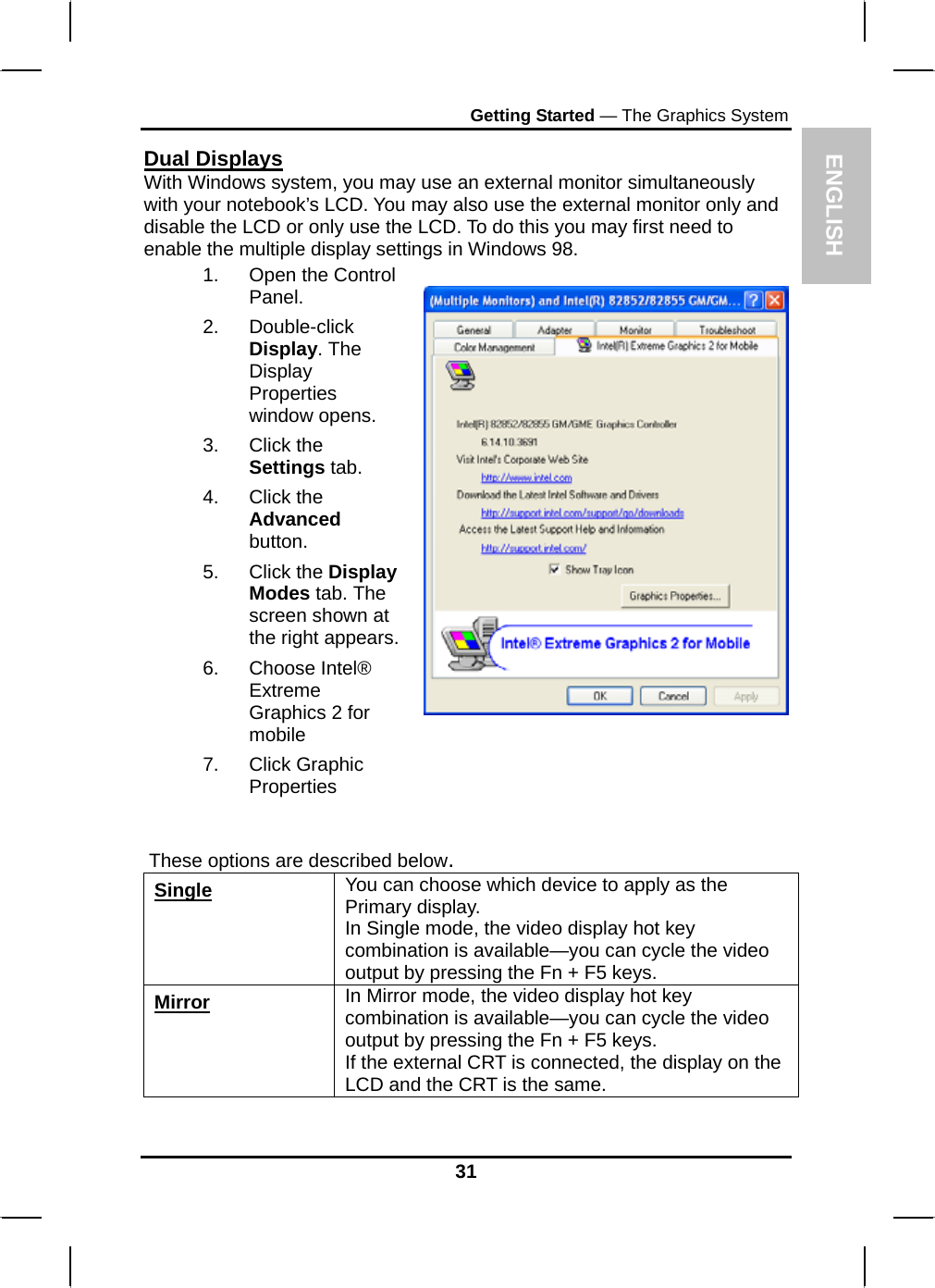  ENGLISH Getting Started — The Graphics System Dual Displays With Windows system, you may use an external monitor simultaneously with your notebook’s LCD. You may also use the external monitor only and disable the LCD or only use the LCD. To do this you may first need to enable the multiple display settings in Windows 98. 1. Open the Control Panel.  2. Double-click Display. The Display Properties window opens. 3. Click the Settings tab. 4. Click the Advanced button. 5. Click the Display Modes tab. The screen shown at the right appears.6. Choose Intel® Extreme         Graphics 2 for mobile 7. Click Graphic Properties       These options are described below. Single You can choose which device to apply as the Primary display.  In Single mode, the video display hot key combination is available—you can cycle the video output by pressing the Fn + F5 keys. Mirror In Mirror mode, the video display hot key combination is available—you can cycle the video output by pressing the Fn + F5 keys. If the external CRT is connected, the display on the LCD and the CRT is the same.  31 