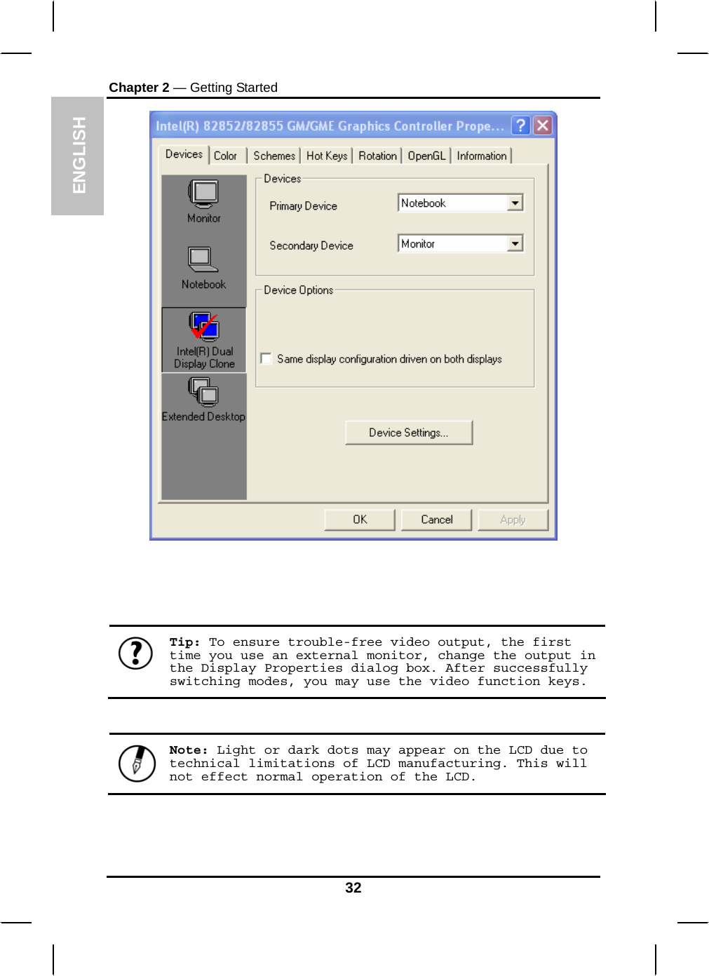  ENGLISH Chapter 2 — Getting Started        Tip: To ensure trouble-free video output, the first time you use an external monitor, change the output in the Display Properties dialog box. After successfully switching modes, you may use the video function keys.    Note: Light or dark dots may appear on the LCD due to technical limitations of LCD manufacturing. This will not effect normal operation of the LCD.  32 