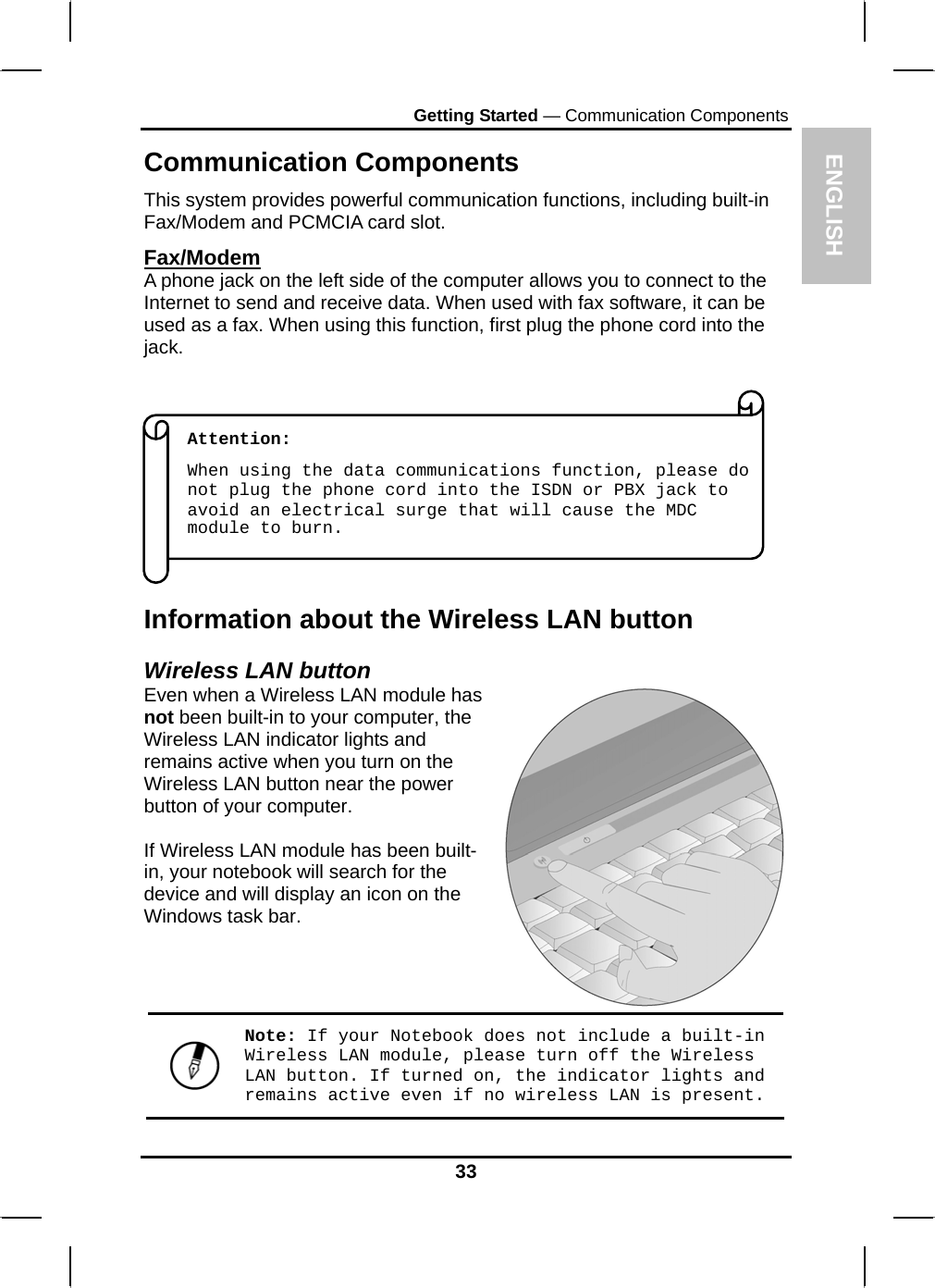  ENGLISH Getting Started — Communication Components Communication Components This system provides powerful communication functions, including built-in Fax/Modem and PCMCIA card slot. Fax/Modem A phone jack on the left side of the computer allows you to connect to the Internet to send and receive data. When used with fax software, it can be used as a fax. When using this function, first plug the phone cord into the jack.            Attention:  When using the data communications function, please do not plug the phone cord into the ISDN or PBX jack to avoid an electrical surge that will cause the MDC module to burn. Information about the Wireless LAN button Wireless LAN button Even when a Wireless LAN module has not been built-in to your computer, the Wireless LAN indicator lights and remains active when you turn on the Wireless LAN button near the power button of your computer.  If Wireless LAN module has been built-in, your notebook will search for the device and will display an icon on the Windows task bar.   Note: If your Notebook does not include a built-in Wireless LAN module, please turn off the Wireless LAN button. If turned on, the indicator lights and remains active even if no wireless LAN is present. 33 