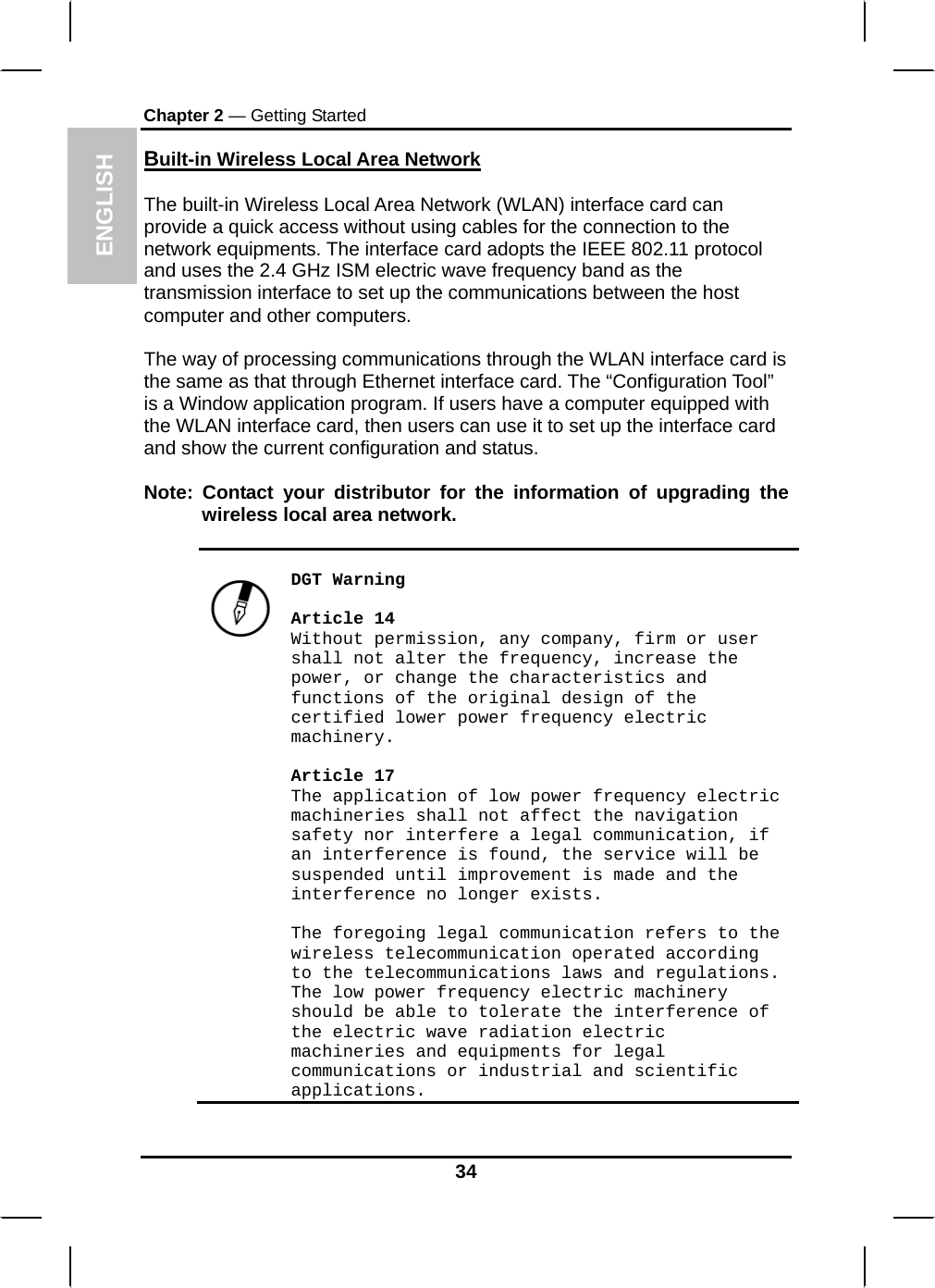  ENGLISH Chapter 2 — Getting Started Built-in Wireless Local Area Network  The built-in Wireless Local Area Network (WLAN) interface card can provide a quick access without using cables for the connection to the network equipments. The interface card adopts the IEEE 802.11 protocol and uses the 2.4 GHz ISM electric wave frequency band as the transmission interface to set up the communications between the host computer and other computers.  The way of processing communications through the WLAN interface card is the same as that through Ethernet interface card. The “Configuration Tool” is a Window application program. If users have a computer equipped with the WLAN interface card, then users can use it to set up the interface card and show the current configuration and status.  Note: Contact your distributor for the information of upgrading the wireless local area network.     DGT Warning  Article 14 Without permission, any company, firm or user shall not alter the frequency, increase the power, or change the characteristics and functions of the original design of the certified lower power frequency electric machinery.  Article 17 The application of low power frequency electric machineries shall not affect the navigation safety nor interfere a legal communication, if an interference is found, the service will be suspended until improvement is made and the interference no longer exists.  The foregoing legal communication refers to the wireless telecommunication operated according to the telecommunications laws and regulations. The low power frequency electric machinery should be able to tolerate the interference of the electric wave radiation electric machineries and equipments for legal communications or industrial and scientific applications.  34 