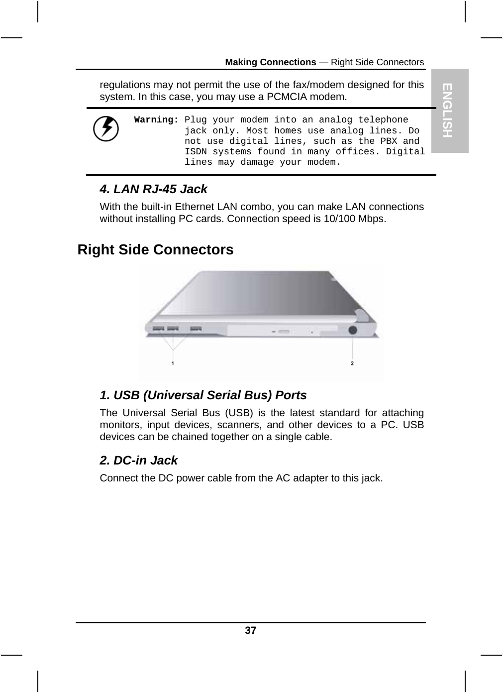 ENGLISH Making Connections — Right Side Connectors regulations may not permit the use of the fax/modem designed for this system. In this case, you may use a PCMCIA modem.  Warning: Plug your modem into an analog telephone jack only. Most homes use analog lines. Do not use digital lines, such as the PBX and ISDN systems found in many offices. Digital lines may damage your modem. 4. LAN RJ-45 Jack With the built-in Ethernet LAN combo, you can make LAN connections without installing PC cards. Connection speed is 10/100 Mbps. Right Side Connectors  1. USB (Universal Serial Bus) Ports The Universal Serial Bus (USB) is the latest standard for attaching monitors, input devices, scanners, and other devices to a PC. USB devices can be chained together on a single cable. 2. DC-in Jack Connect the DC power cable from the AC adapter to this jack.  37 