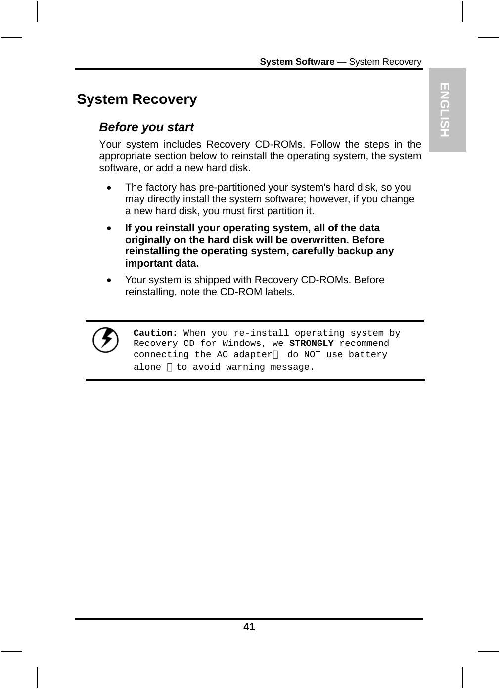 ENGLISH System Software — System Recovery System Recovery Before you start Your system includes Recovery CD-ROMs. Follow the steps in the appropriate section below to reinstall the operating system, the system software, or add a new hard disk. •  The factory has pre-partitioned your system&apos;s hard disk, so you may directly install the system software; however, if you change a new hard disk, you must first partition it. • If you reinstall your operating system, all of the data originally on the hard disk will be overwritten. Before reinstalling the operating system, carefully backup any important data. •  Your system is shipped with Recovery CD-ROMs. Before reinstalling, note the CD-ROM labels.   Caution: When you re-install operating system by Recovery CD for Windows, we STRONGLY recommend connecting the AC adapter（ do NOT use battery alone ）to avoid warning message. 41 