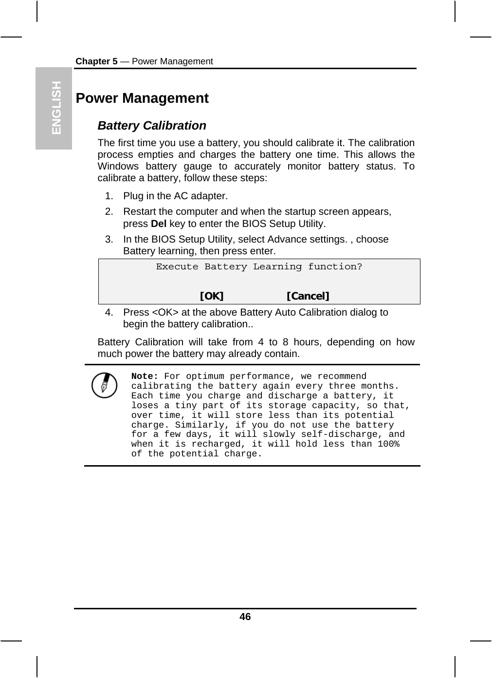 ENGLISH Chapter 5 — Power Management Power Management Battery Calibration The first time you use a battery, you should calibrate it. The calibration process empties and charges the battery one time. This allows the Windows battery gauge to accurately monitor battery status. To calibrate a battery, follow these steps: 1.  Plug in the AC adapter. 2.  Restart the computer and when the startup screen appears, press Del key to enter the BIOS Setup Utility. 3.  In the BIOS Setup Utility, select Advance settings. , choose Battery learning, then press enter.  Execute Battery Learning function?   [OK]                     [Cancel] 4.  Press &lt;OK&gt; at the above Battery Auto Calibration dialog to begin the battery calibration..  Battery Calibration will take from 4 to 8 hours, depending on how much power the battery may already contain.   Note: For optimum performance, we recommend calibrating the battery again every three months. Each time you charge and discharge a battery, it loses a tiny part of its storage capacity, so that, over time, it will store less than its potential charge. Similarly, if you do not use the battery for a few days, it will slowly self-discharge, and when it is recharged, it will hold less than 100% of the potential charge.  46 