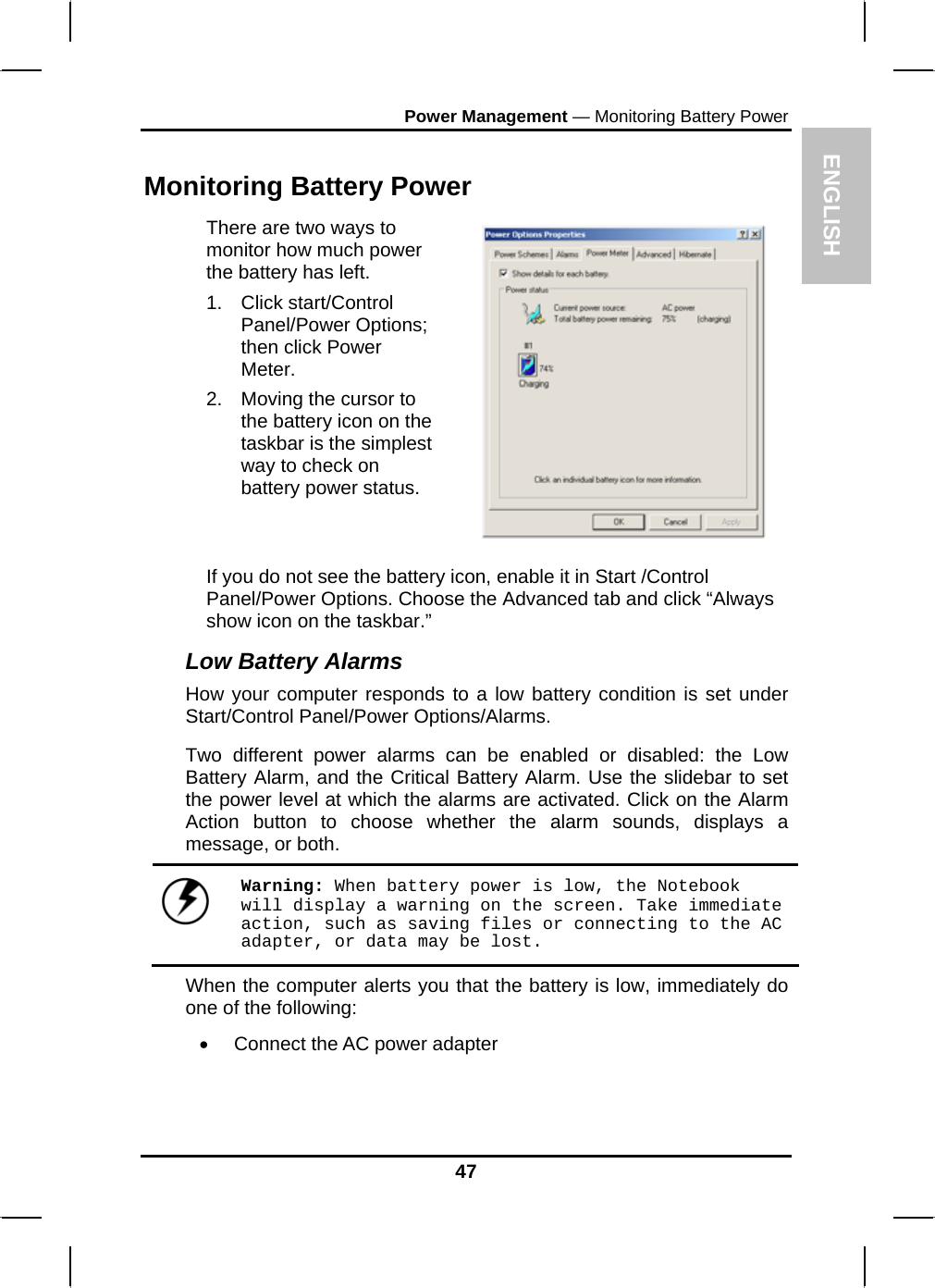 ENGLPower Management — Monitoring Battery Power ISH 47 Monitoring Battery Power There are two ways to monitor how much power the battery has left. 1. Click start/Control Panel/Power Options; then click Power Meter. 2.  Moving the cursor to the battery icon on the taskbar is the simplest way to check on battery power status.   If you do not see the battery icon, enable it in Start /Control Panel/Power Options. Choose the Advanced tab and click “Always show icon on the taskbar.” Low Battery Alarms How your computer responds to a low battery condition is set under Start/Control Panel/Power Options/Alarms.  Two different power alarms can be enabled or disabled: the Low Battery Alarm, and the Critical Battery Alarm. Use the slidebar to set the power level at which the alarms are activated. Click on the Alarm Action button to choose whether the alarm sounds, displays a message, or both.   Warning: When battery power is low, the Notebook will display a warning on the screen. Take immediate action, such as saving files or connecting to the AC adapter, or data may be lost. When the computer alerts you that the battery is low, immediately do one of the following: •  Connect the AC power adapter 