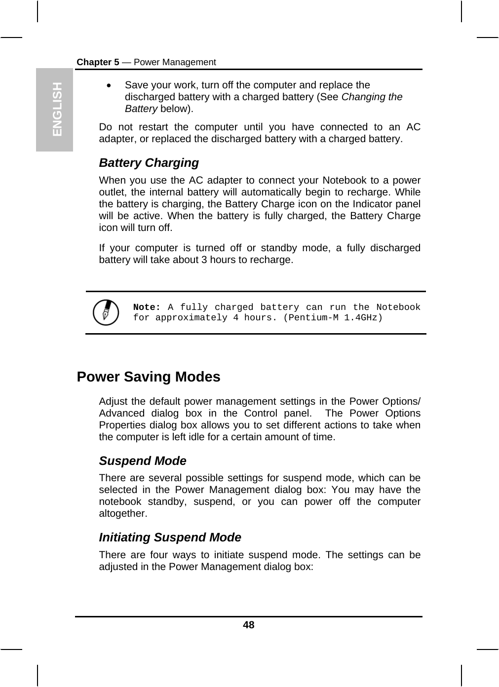 ENGLISH Chapter 5 — Power Management •  Save your work, turn off the computer and replace the discharged battery with a charged battery (See Changing the Battery below). Do not restart the computer until you have connected to an AC adapter, or replaced the discharged battery with a charged battery. Battery Charging When you use the AC adapter to connect your Notebook to a power outlet, the internal battery will automatically begin to recharge. While the battery is charging, the Battery Charge icon on the Indicator panel will be active. When the battery is fully charged, the Battery Charge icon will turn off. If your computer is turned off or standby mode, a fully discharged battery will take about 3 hours to recharge.    Note: A fully charged battery can run the Notebook for approximately 4 hours. (Pentium-M 1.4GHz)  Power Saving Modes Adjust the default power management settings in the Power Options/ Advanced dialog box in the Control panel.  The Power Options Properties dialog box allows you to set different actions to take when the computer is left idle for a certain amount of time.  Suspend Mode There are several possible settings for suspend mode, which can be selected in the Power Management dialog box: You may have the notebook standby, suspend, or you can power off the computer altogether. Initiating Suspend Mode There are four ways to initiate suspend mode. The settings can be adjusted in the Power Management dialog box: 48 