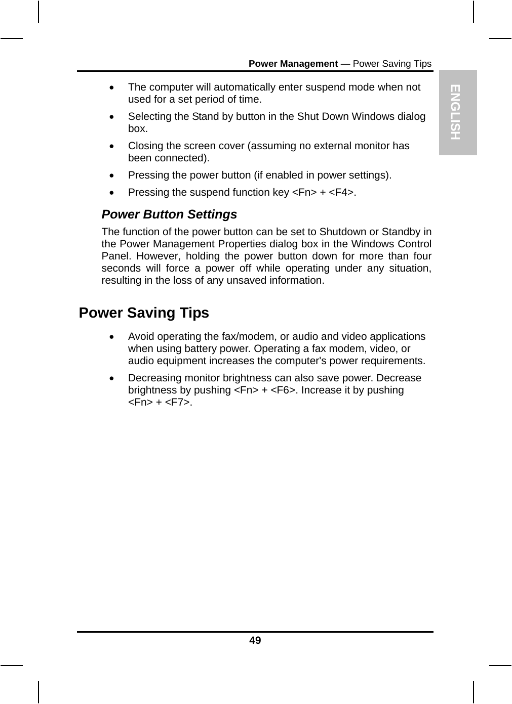 ENGLISH Power Management — Power Saving Tips •  The computer will automatically enter suspend mode when not used for a set period of time.  •  Selecting the Stand by button in the Shut Down Windows dialog box.  •  Closing the screen cover (assuming no external monitor has been connected).  •  Pressing the power button (if enabled in power settings).  •  Pressing the suspend function key &lt;Fn&gt; + &lt;F4&gt;. Power Button Settings The function of the power button can be set to Shutdown or Standby in the Power Management Properties dialog box in the Windows Control Panel. However, holding the power button down for more than four seconds will force a power off while operating under any situation, resulting in the loss of any unsaved information. Power Saving Tips •  Avoid operating the fax/modem, or audio and video applications when using battery power. Operating a fax modem, video, or audio equipment increases the computer&apos;s power requirements. •  Decreasing monitor brightness can also save power. Decrease brightness by pushing &lt;Fn&gt; + &lt;F6&gt;. Increase it by pushing &lt;Fn&gt; + &lt;F7&gt;.   49 