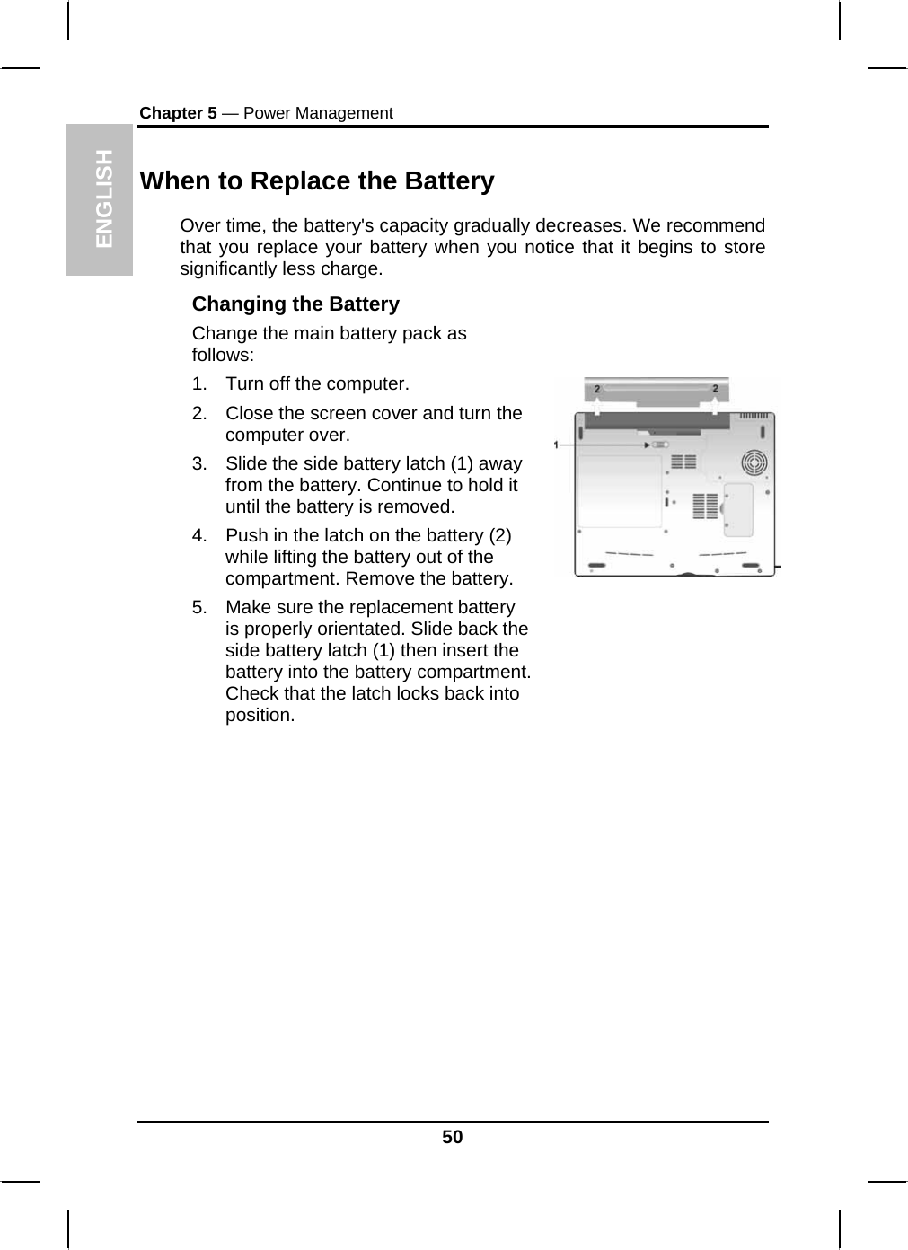 ENGLISH Chapter 5 — Power Management When to Replace the Battery Over time, the battery&apos;s capacity gradually decreases. We recommend that you replace your battery when you notice that it begins to store significantly less charge. Changing the Battery Change the main battery pack as follows: 1.  Turn off the computer.  2.  Close the screen cover and turn the computer over. 3.  Slide the side battery latch (1) away from the battery. Continue to hold it until the battery is removed. 4.  Push in the latch on the battery (2) while lifting the battery out of the compartment. Remove the battery. 5.  Make sure the replacement battery is properly orientated. Slide back the side battery latch (1) then insert the battery into the battery compartment. Check that the latch locks back into position.                 50 