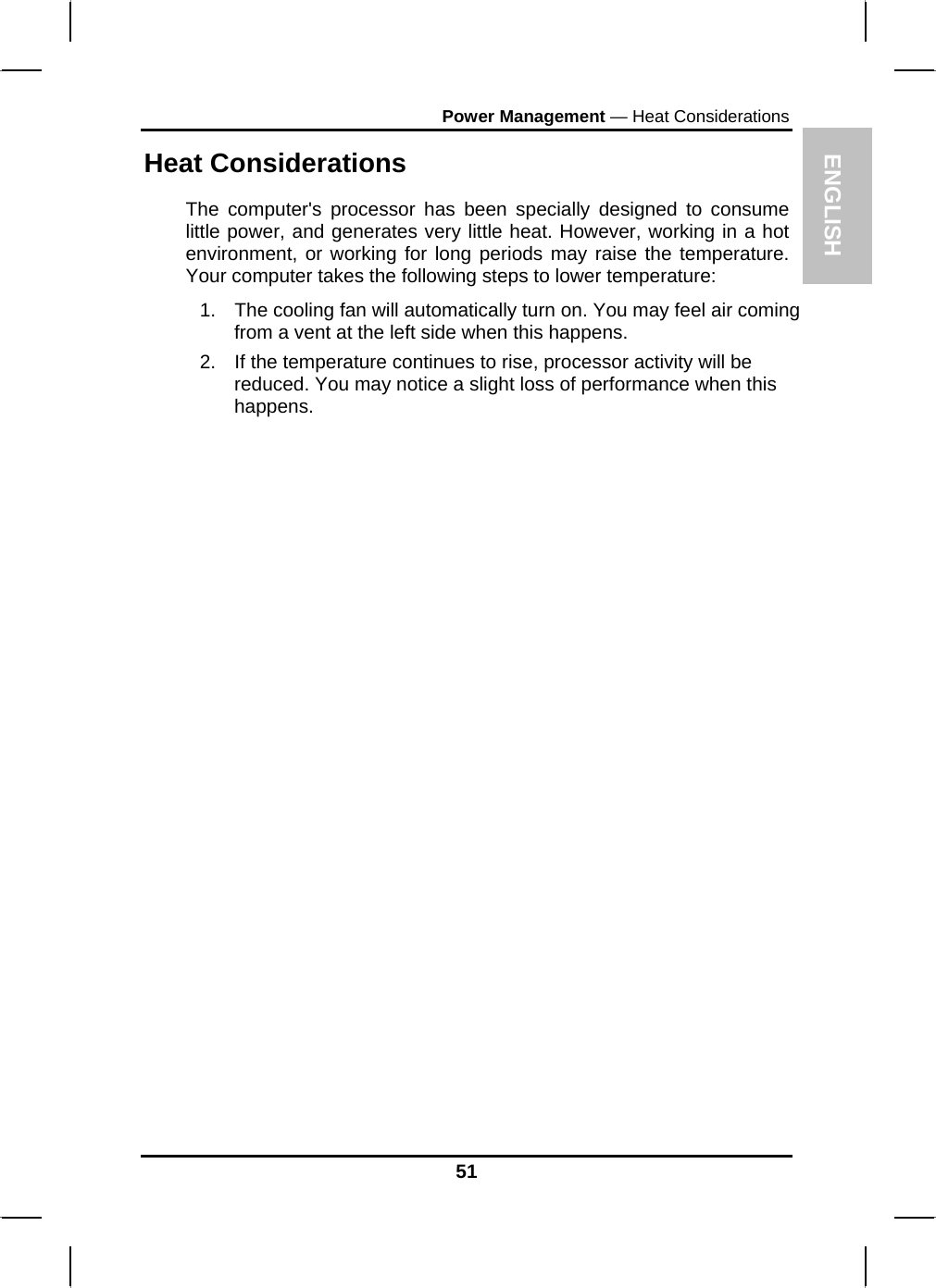 ENGLISH Power Management — Heat Considerations Heat Considerations The computer&apos;s processor has been specially designed to consume little power, and generates very little heat. However, working in a hot environment, or working for long periods may raise the temperature. Your computer takes the following steps to lower temperature: 1.  The cooling fan will automatically turn on. You may feel air coming from a vent at the left side when this happens.  2.  If the temperature continues to rise, processor activity will be reduced. You may notice a slight loss of performance when this happens.                        51 