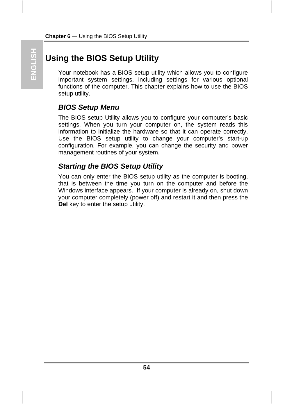 ENGLISH Chapter 6 — Using the BIOS Setup Utility  Using the BIOS Setup Utility Your notebook has a BIOS setup utility which allows you to configure important system settings, including settings for various optional functions of the computer. This chapter explains how to use the BIOS setup utility. BIOS Setup Menu The BIOS setup Utility allows you to configure your computer’s basic settings. When you turn your computer on, the system reads this information to initialize the hardware so that it can operate correctly. Use the BIOS setup utility to change your computer’s start-up configuration. For example, you can change the security and power management routines of your system. Starting the BIOS Setup Utility You can only enter the BIOS setup utility as the computer is booting, that is between the time you turn on the computer and before the Windows interface appears.  If your computer is already on, shut down your computer completely (power off) and restart it and then press the Del key to enter the setup utility. 54 