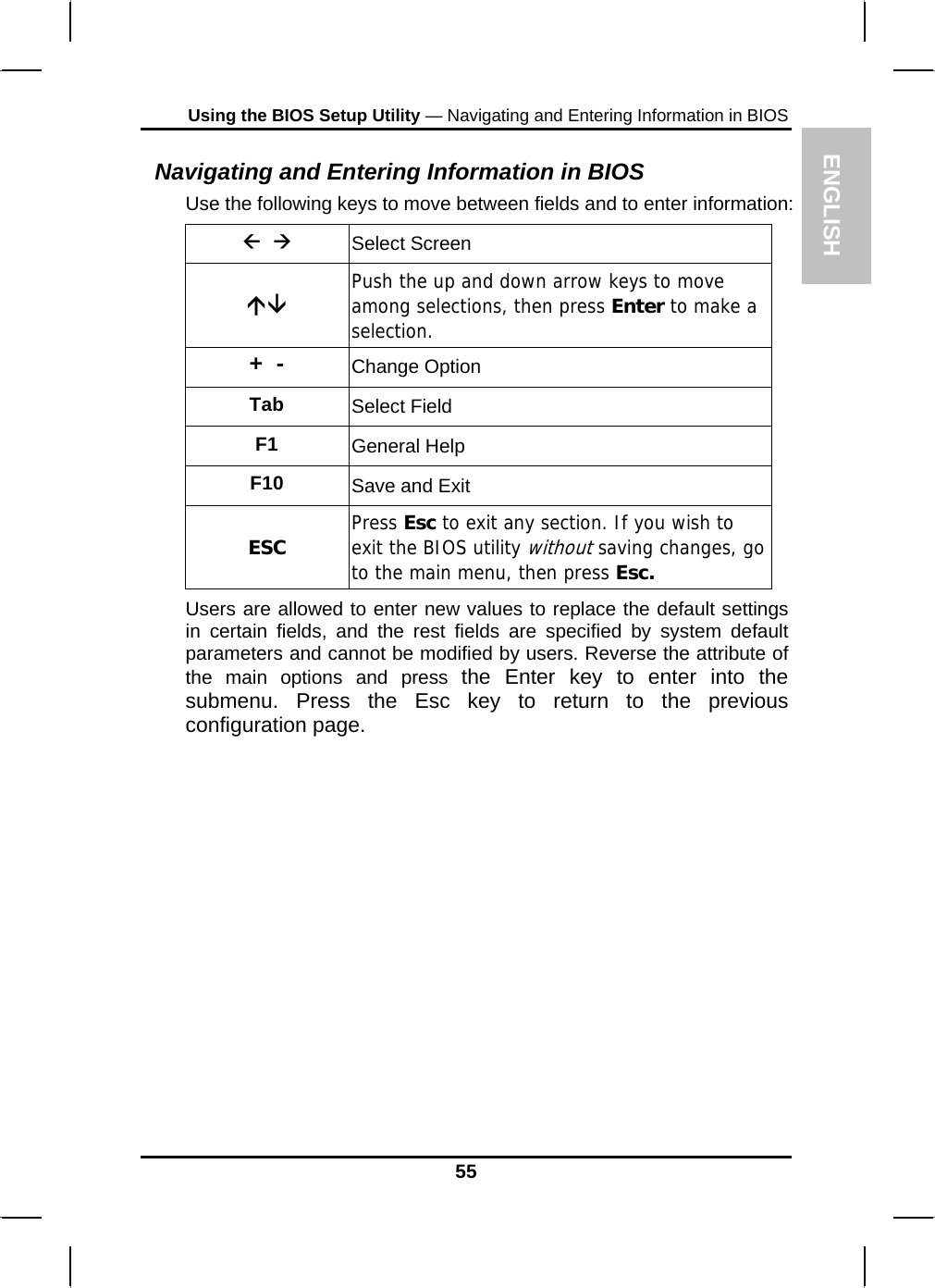 ENGLISH Using the BIOS Setup Utility — Navigating and Entering Information in BIOS Navigating and Entering Information in BIOS Use the following keys to move between fields and to enter information: Å  Æ Select Screen ÇÈ Push the up and down arrow keys to move among selections, then press Enter to make a selection. +  -  Change Option Tab  Select Field F1  General Help F10  Save and Exit ESC  Press Esc to exit any section. If you wish to exit the BIOS utility without saving changes, go to the main menu, then press Esc. Users are allowed to enter new values to replace the default settings in certain fields, and the rest fields are specified by system default parameters and cannot be modified by users. Reverse the attribute of the main options and press the Enter key to enter into the submenu. Press the Esc key to return to the previous configuration page. 55 