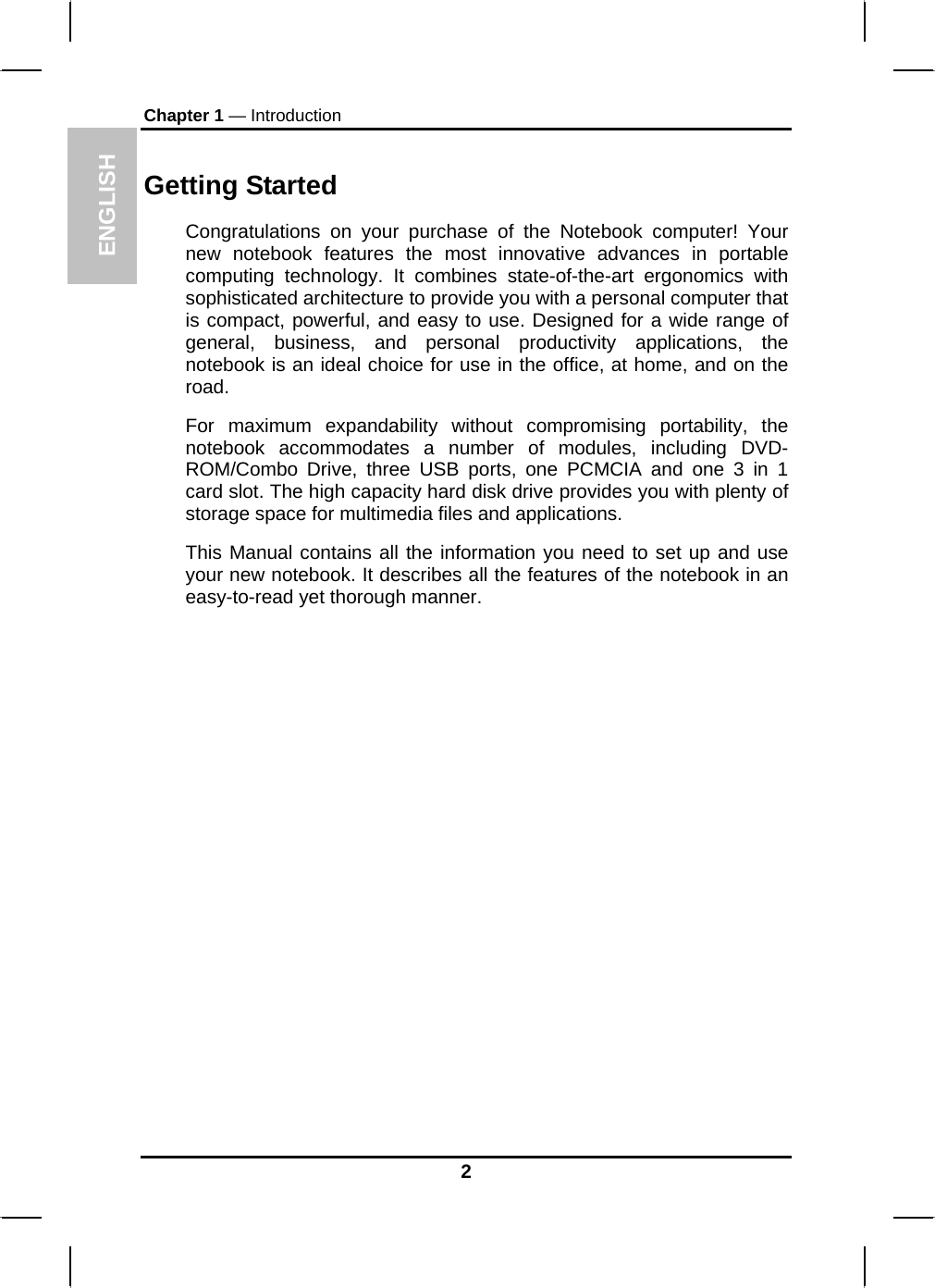 ENGLISH Chapter 1 — Introduction Getting Started Congratulations on your purchase of the Notebook computer! Your new notebook features the most innovative advances in portable computing technology. It combines state-of-the-art ergonomics with sophisticated architecture to provide you with a personal computer that is compact, powerful, and easy to use. Designed for a wide range of general, business, and personal productivity applications, the notebook is an ideal choice for use in the office, at home, and on the road. For maximum expandability without compromising portability, the notebook accommodates a number of modules, including DVD-ROM/Combo Drive, three USB ports, one PCMCIA and one 3 in 1 card slot. The high capacity hard disk drive provides you with plenty of storage space for multimedia files and applications. This Manual contains all the information you need to set up and use your new notebook. It describes all the features of the notebook in an easy-to-read yet thorough manner.   2 
